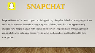 Snapchat is one of the most popular social apps today, Snapchat is both a messaging platform
and a social network. To make a long story kind of short, Snapchat is an app that truly
changed how people interact with friends The heaviest Snapchat users are teenagers and
young adults who submerge themselves in social media and are pretty addicted to their
smartphones
SNAPCHAT
 