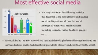 Most effective social media
• It is very clear from the following statistics
that Facebook is the most effective and leading
social media platform all over the world
amongst all other social media platform
including LinkedIn, twitter YouTube, google+,
etc….
• Facebook is also the most adopted and used social media platform followings its easy to use
services, features and hi-tech facilities it provides to its users and clients across the world.
 