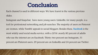 Each channel is used in different ways. We have learnt in the various previous
slides.
Instagram and Snapchat, have more young users. LinkedIn, for many people, is a
tool for professional networking and job searches. The majority of users on Pinterest
are women, while Tumblr appeals to social bloggers. Besides these, Facebook is the
most widely used social media service, with a 2016 ,nearly 80 percent of adults
who use the internet are on Facebook. Thirty-two percent use Instagram, 31
percent are Pinterest users, 29 percent are on LinkedIn and 24 percent use Twitter.
 