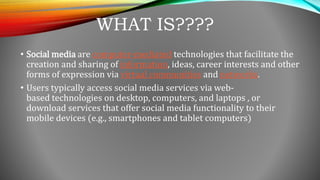 WHAT IS????
• Social media are computer-mediated technologies that facilitate the
creation and sharing of information, ideas, career interests and other
forms of expression via virtual communities and networks.
• Users typically access social media services via web-
based technologies on desktop, computers, and laptops , or
download services that offer social media functionality to their
mobile devices (e.g., smartphones and tablet computers)
 