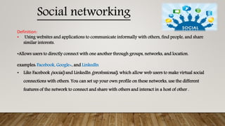 Definition:
• Using websites and applications to communicate informally with others, find people, and share
similar interests.
•Allows users to directly connect with one another through groups, networks, and location.
examples: Facebook, Google+, and LinkedIn
• Like Facebook (social) and LinkedIn (professional), which allow web users to make virtual social
connections with others. You can set up your own profile on these networks, use the different
features of the network to connect and share with others and interact in a host of other .
Social networking
 