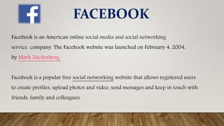 Facebook is an American online social media and social networking
service company. The Facebook website was launched on February 4, 2004,
by Mark Zuckerberg.
Facebook is a popular free social networking website that allows registered users
to create profiles, upload photos and video, send messages and keep in touch with
friends, family and colleagues.
FACEBOOK
 