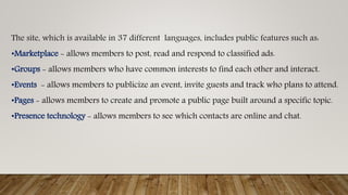 The site, which is available in 37 different languages, includes public features such as:
•Marketplace - allows members to post, read and respond to classified ads.
•Groups - allows members who have common interests to find each other and interact.
•Events - allows members to publicize an event, invite guests and track who plans to attend.
•Pages - allows members to create and promote a public page built around a specific topic.
•Presence technology - allows members to see which contacts are online and chat.
 