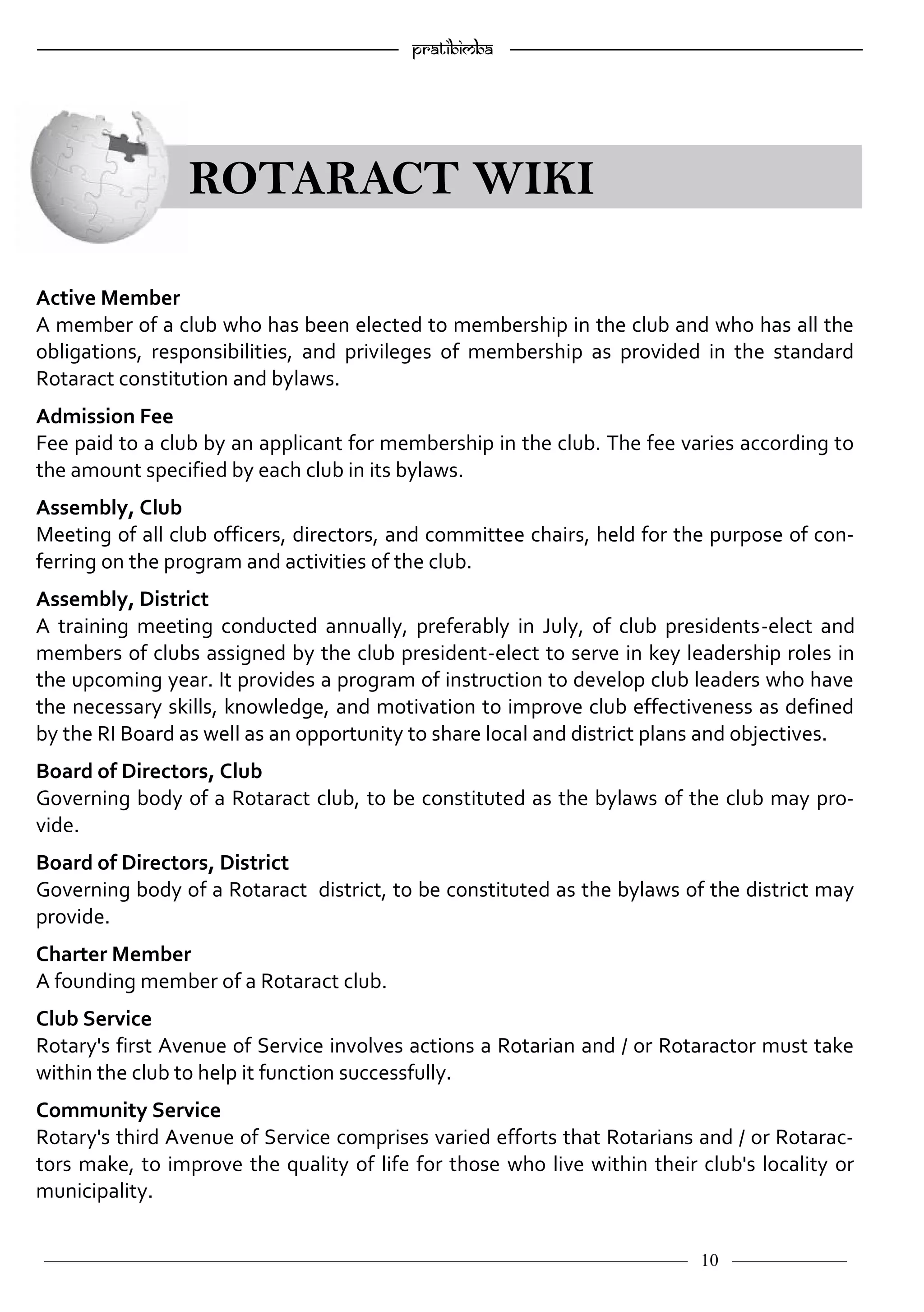 ———————————–————————————–————————–———— 10 ————–——
—————————————————–—————————————————————— Pratibimba —————–—–———————————————————————————————
ROTARACT WIKI
Active Member
A member of a club who has been elected to membership in the club and who has all the
obligations, responsibilities, and privileges of membership as provided in the standard
Rotaract constitution and bylaws.
Admission Fee
Fee paid to a club by an applicant for membership in the club. The fee varies according to
the amount specified by each club in its bylaws.
Assembly, Club
Meeting of all club officers, directors, and committee chairs, held for the purpose of con-
ferring on the program and activities of the club.
Assembly, District
A training meeting conducted annually, preferably in July, of club presidents-elect and
members of clubs assigned by the club president-elect to serve in key leadership roles in
the upcoming year. It provides a program of instruction to develop club leaders who have
the necessary skills, knowledge, and motivation to improve club effectiveness as defined
by the RI Board as well as an opportunity to share local and district plans and objectives.
Board of Directors, Club
Governing body of a Rotaract club, to be constituted as the bylaws of the club may pro-
vide.
Board of Directors, District
Governing body of a Rotaract district, to be constituted as the bylaws of the district may
provide.
Charter Member
A founding member of a Rotaract club.
Club Service
Rotary's first Avenue of Service involves actions a Rotarian and / or Rotaractor must take
within the club to help it function successfully.
Community Service
Rotary's third Avenue of Service comprises varied efforts that Rotarians and / or Rotarac-
tors make, to improve the quality of life for those who live within their club's locality or
municipality.
 