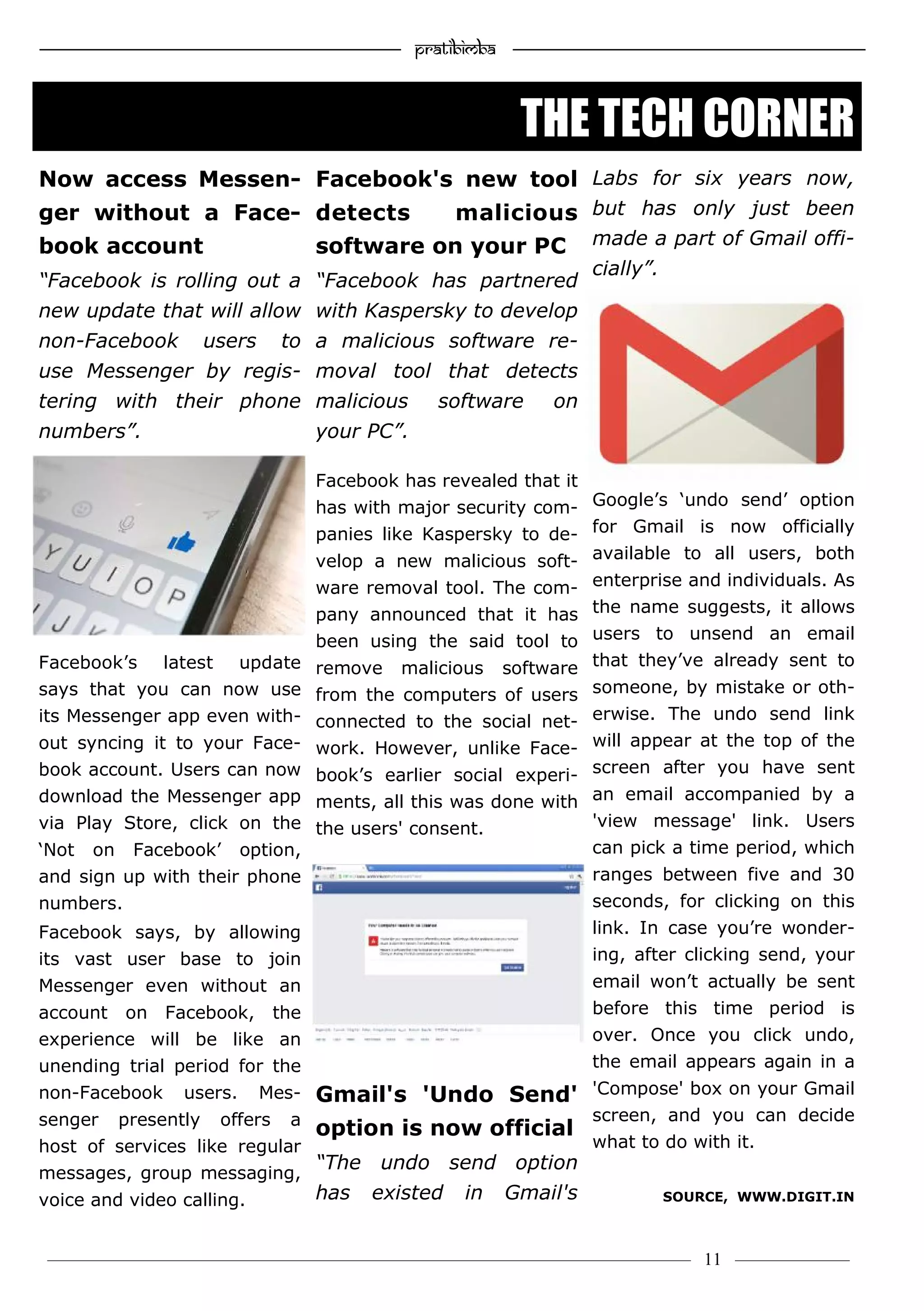 —————————————————–—————————————————————— Pratibimba —————–—–———————————————————————————————
———————————–———————–——————–——————————— 11 ————–——
Now access Messen-
ger without a Face-
book account
“Facebook is rolling out a
new update that will allow
non-Facebook users to
use Messenger by regis-
tering with their phone
numbers”.
Facebook’s latest update
says that you can now use
its Messenger app even with-
out syncing it to your Face-
book account. Users can now
download the Messenger app
via Play Store, click on the
‘Not on Facebook’ option,
and sign up with their phone
numbers.
Facebook says, by allowing
its vast user base to join
Messenger even without an
account on Facebook, the
experience will be like an
unending trial period for the
non-Facebook users. Mes-
senger presently offers a
host of services like regular
messages, group messaging,
voice and video calling.
Facebook's new tool
detects malicious
software on your PC
“Facebook has partnered
with Kaspersky to develop
a malicious software re-
moval tool that detects
malicious software on
your PC”.
Facebook has revealed that it
has with major security com-
panies like Kaspersky to de-
velop a new malicious soft-
ware removal tool. The com-
pany announced that it has
been using the said tool to
remove malicious software
from the computers of users
connected to the social net-
work. However, unlike Face-
book’s earlier social experi-
ments, all this was done with
the users' consent.
Gmail's 'Undo Send'
option is now official
“The undo send option
has existed in Gmail's
Labs for six years now,
but has only just been
made a part of Gmail offi-
cially”.
Google’s ‘undo send’ option
for Gmail is now officially
available to all users, both
enterprise and individuals. As
the name suggests, it allows
users to unsend an email
that they’ve already sent to
someone, by mistake or oth-
erwise. The undo send link
will appear at the top of the
screen after you have sent
an email accompanied by a
'view message' link. Users
can pick a time period, which
ranges between five and 30
seconds, for clicking on this
link. In case you’re wonder-
ing, after clicking send, your
email won’t actually be sent
before this time period is
over. Once you click undo,
the email appears again in a
'Compose' box on your Gmail
screen, and you can decide
what to do with it.
SOURCE, WWW.DIGIT.IN
THE TECH CORNER
 