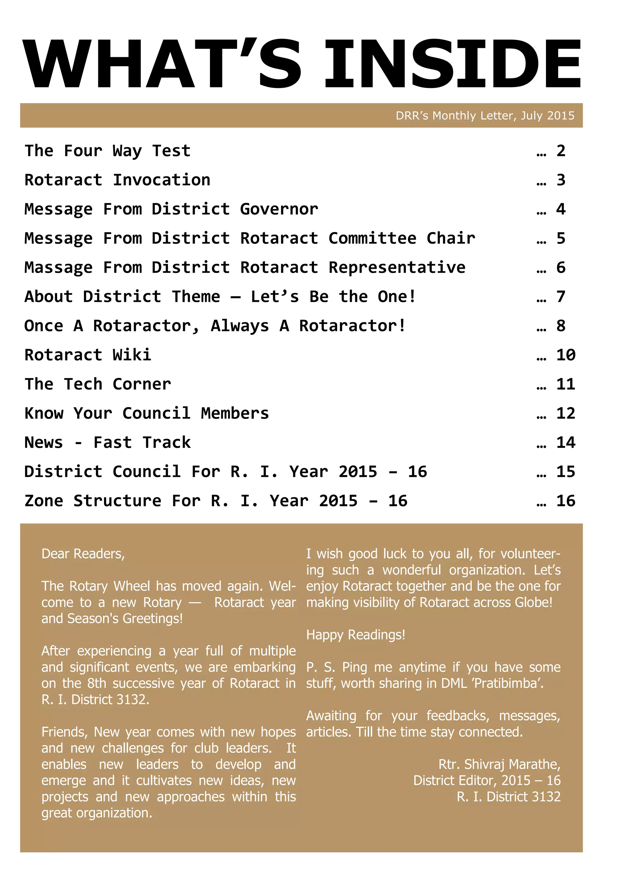 WHAT’S INSIDEDRR’s Monthly Letter, July 2015
Dear Readers,
The Rotary Wheel has moved again. Wel-
come to a new Rotary — Rotaract year
and Season's Greetings!
After experiencing a year full of multiple
and significant events, we are embarking
on the 8th successive year of Rotaract in
R. I. District 3132.
Friends, New year comes with new hopes
and new challenges for club leaders. It
enables new leaders to develop and
emerge and it cultivates new ideas, new
projects and new approaches within this
great organization.
I wish good luck to you all, for volunteer-
ing such a wonderful organization. Let’s
enjoy Rotaract together and be the one for
making visibility of Rotaract across Globe!
Happy Readings!
P. S. Ping me anytime if you have some
stuff, worth sharing in DML ’Pratibimba’.
Awaiting for your feedbacks, messages,
articles. Till the time stay connected.
Rtr. Shivraj Marathe,
District Editor, 2015 – 16
R. I. District 3132
The Four Way Test … 2
Rotaract Invocation … 3
Message From District Governor … 4
Message From District Rotaract Committee Chair … 5
Massage From District Rotaract Representative … 6
About District Theme — Let’s Be the One! … 7
Once A Rotaractor, Always A Rotaractor! … 8
Rotaract Wiki … 10
The Tech Corner … 11
Know Your Council Members … 12
News - Fast Track … 14
District Council For R. I. Year 2015 – 16 … 15
Zone Structure For R. I. Year 2015 – 16 … 16
 