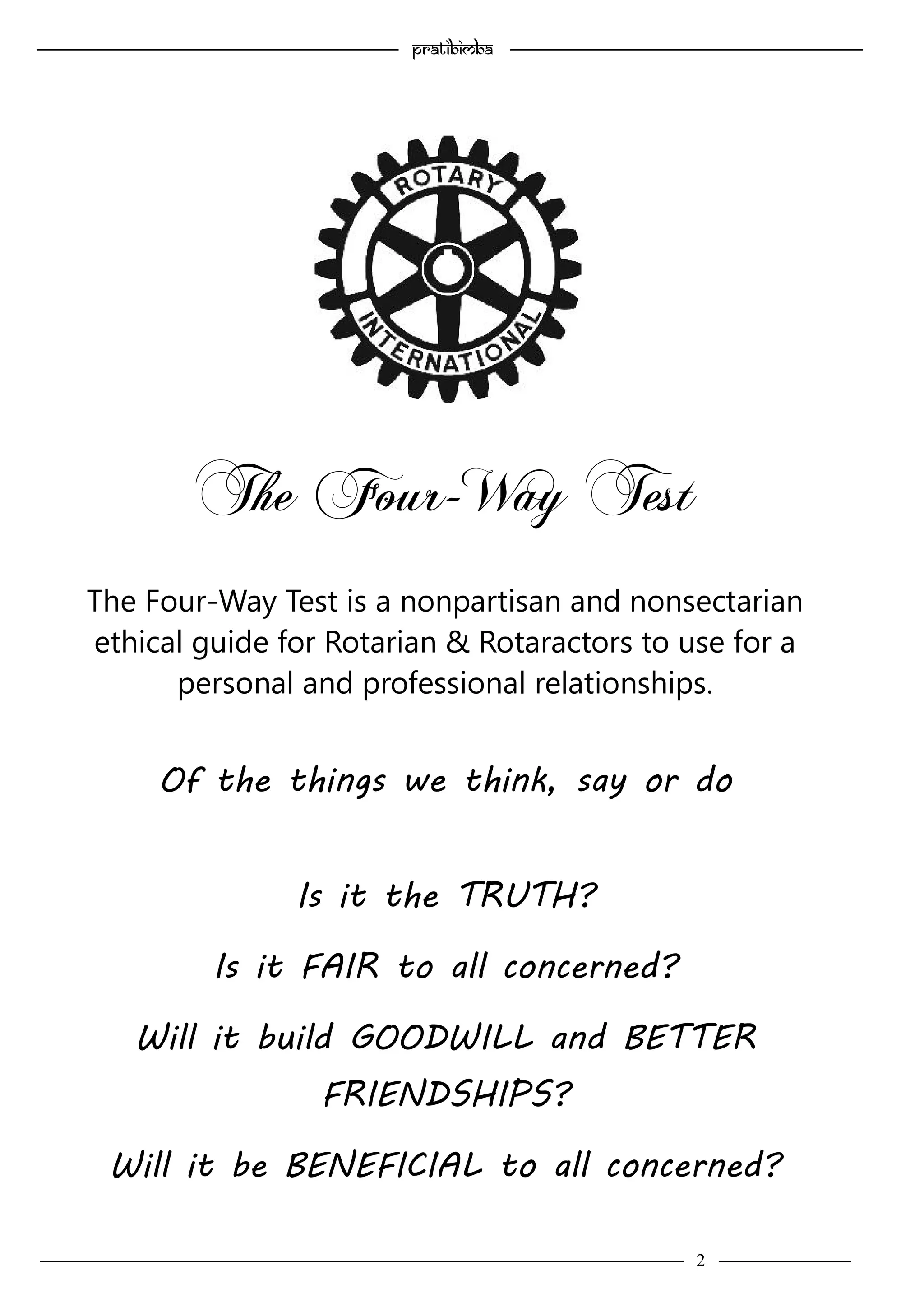 ———————————–————————————–————————–———— 2 ————–———
—————————————————–—————————————————————— Pratibimba —————–—–———————————————————————————————
The Four-Way Test is a nonpartisan and nonsectarian
ethical guide for Rotarian & Rotaractors to use for a
personal and professional relationships.
Of the things we think, say or do
Is it the TRUTH?
Is it FAIR to all concerned?
Will it build GOODWILL and BETTER
FRIENDSHIPS?
Will it be BENEFICIAL to all concerned?
The Four-Way Test
 