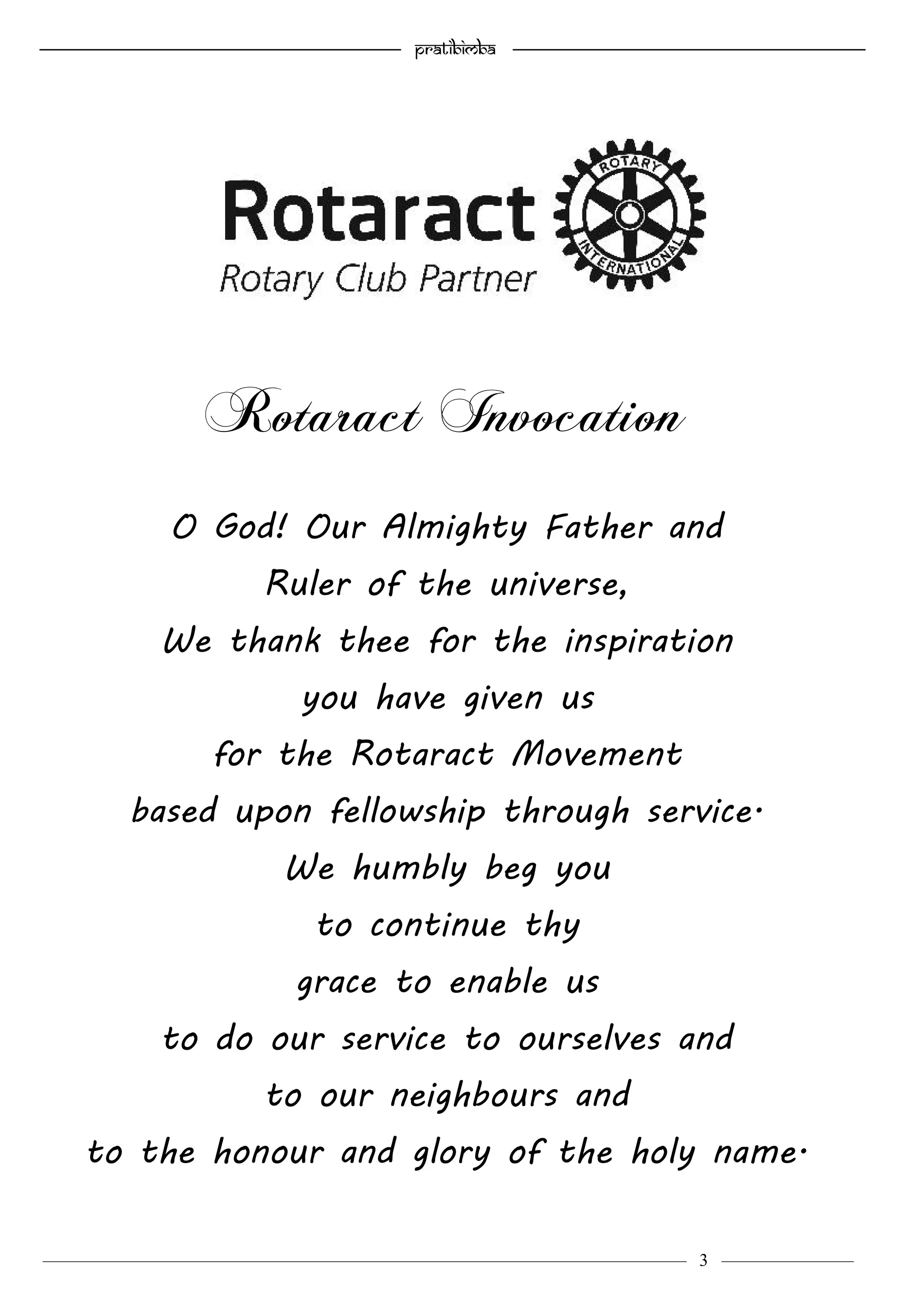—————————————————–—————————————————————— Pratibimba —————–—–———————————————————————————————
———————————–———————–——————–——————————— 3 ————–———
O God! Our Almighty Father and
Ruler of the universe,
We thank thee for the inspiration
you have given us
for the Rotaract Movement
based upon fellowship through service.
We humbly beg you
to continue thy
grace to enable us
to do our service to ourselves and
to our neighbours and
to the honour and glory of the holy name.
Rotaract Invocation
 