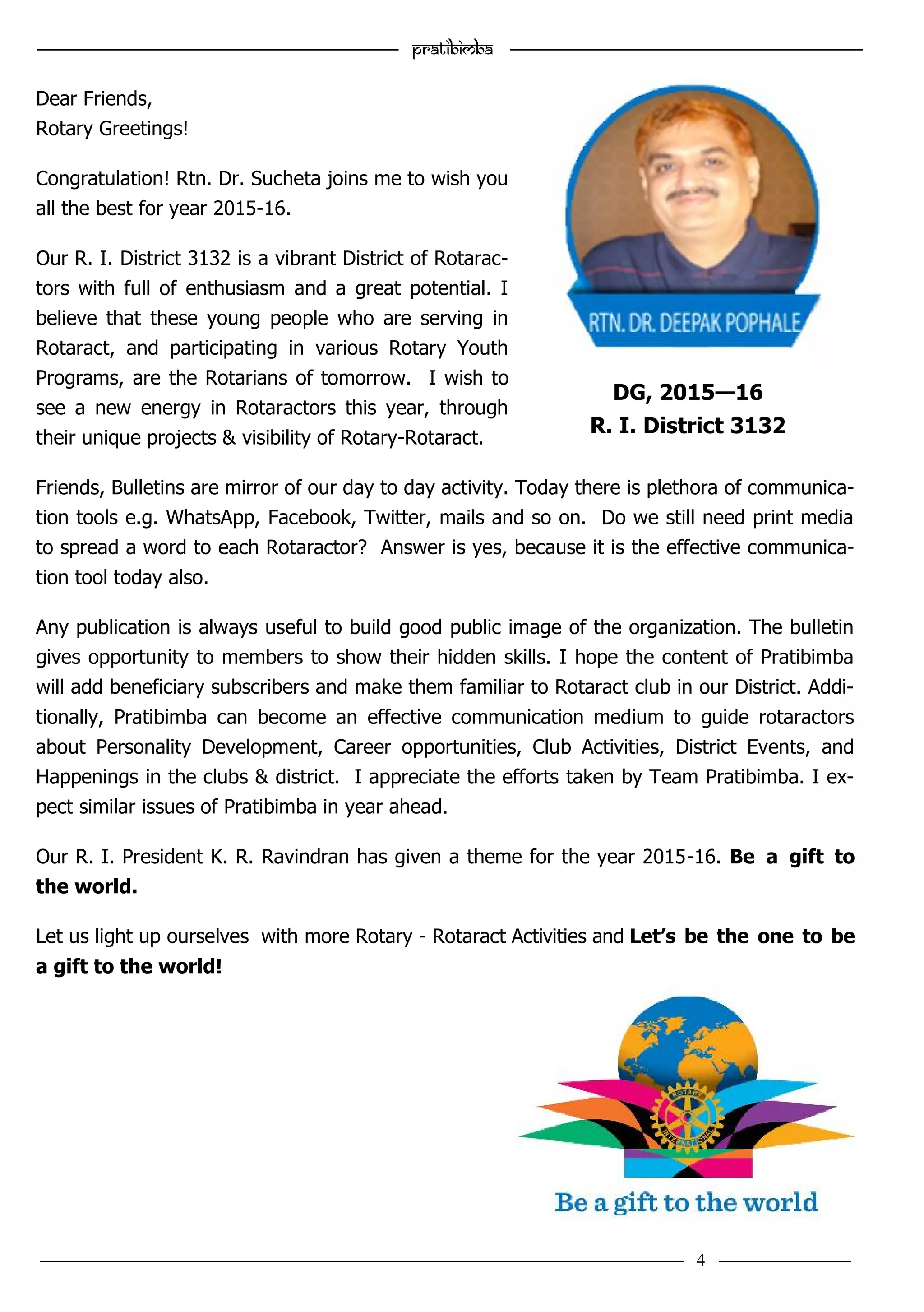 ———————————–————————————–————————–———— 4 ————–———
—————————————————–—————————————————————— Pratibimba —————–—–———————————————————————————————
Dear Friends,
Rotary Greetings!
Congratulation! Rtn. Dr. Sucheta joins me to wish you
all the best for year 2015-16.
Our R. I. District 3132 is a vibrant District of Rotarac-
tors with full of enthusiasm and a great potential. I
believe that these young people who are serving in
Rotaract, and participating in various Rotary Youth
Programs, are the Rotarians of tomorrow. I wish to
see a new energy in Rotaractors this year, through
their unique projects & visibility of Rotary-Rotaract.
Friends, Bulletins are mirror of our day to day activity. Today there is plethora of communica-
tion tools e.g. WhatsApp, Facebook, Twitter, mails and so on. Do we still need print media
to spread a word to each Rotaractor? Answer is yes, because it is the effective communica-
tion tool today also.
Any publication is always useful to build good public image of the organization. The bulletin
gives opportunity to members to show their hidden skills. I hope the content of Pratibimba
will add beneficiary subscribers and make them familiar to Rotaract club in our District. Addi-
tionally, Pratibimba can become an effective communication medium to guide rotaractors
about Personality Development, Career opportunities, Club Activities, District Events, and
Happenings in the clubs & district. I appreciate the efforts taken by Team Pratibimba. I ex-
pect similar issues of Pratibimba in year ahead.
Our R. I. President K. R. Ravindran has given a theme for the year 2015-16. Be a gift to
the world.
Let us light up ourselves with more Rotary - Rotaract Activities and Let’s be the one to be
a gift to the world!
DG, 2015—16
R. I. District 3132
 