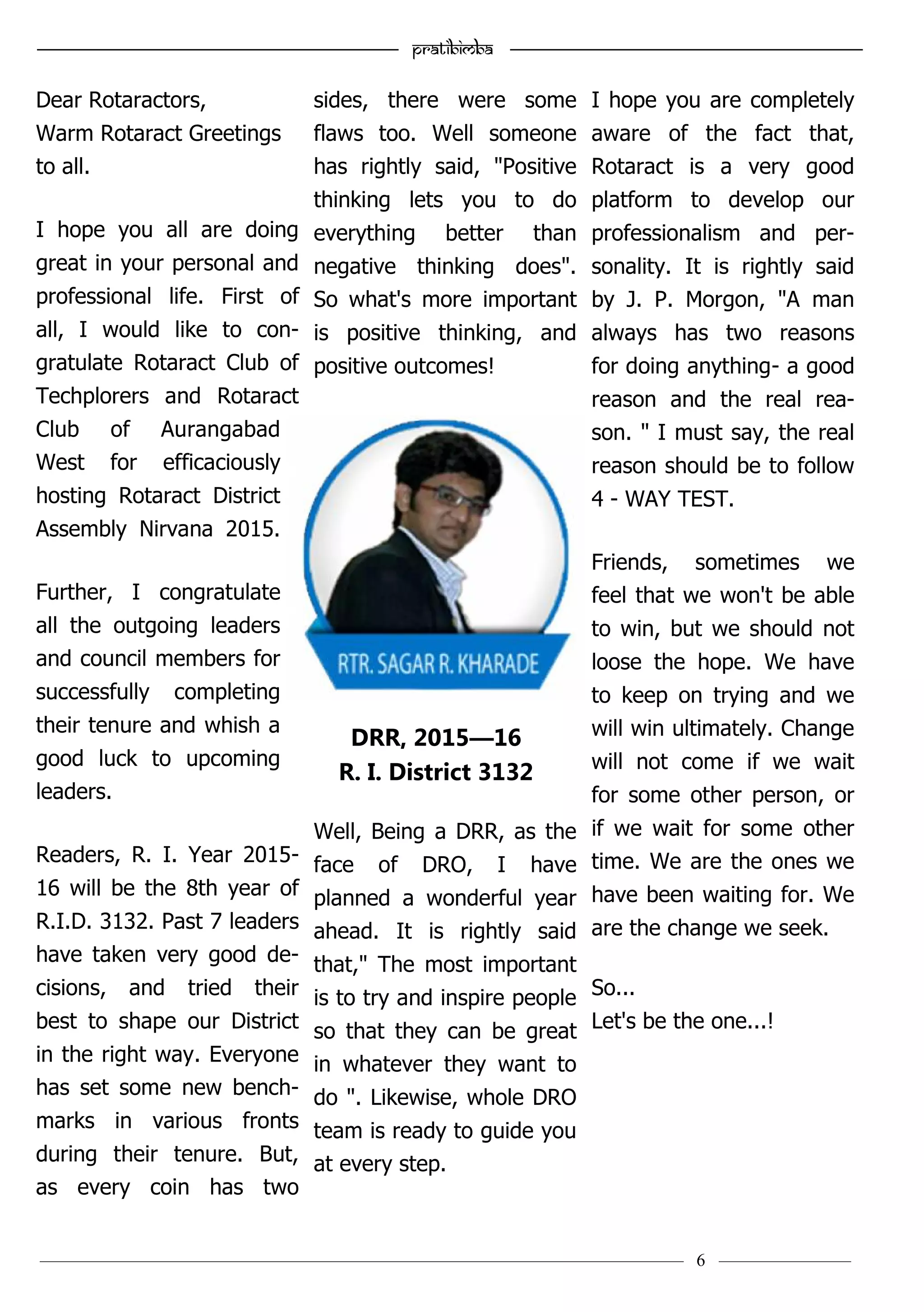 ———————————–————————————–————————–———— 6 ————–———
—————————————————–—————————————————————— Pratibimba —————–—–———————————————————————————————
Dear Rotaractors,
Warm Rotaract Greetings
to all.
I hope you all are doing
great in your personal and
professional life. First of
all, I would like to con-
gratulate Rotaract Club of
Techplorers and Rotaract
Club of Aurangabad
West for efficaciously
hosting Rotaract District
Assembly Nirvana 2015.
Further, I congratulate
all the outgoing leaders
and council members for
successfully completing
their tenure and whish a
good luck to upcoming
leaders.
Readers, R. I. Year 2015-
16 will be the 8th year of
R.I.D. 3132. Past 7 leaders
have taken very good de-
cisions, and tried their
best to shape our District
in the right way. Everyone
has set some new bench-
marks in various fronts
during their tenure. But,
as every coin has two
sides, there were some
flaws too. Well someone
has rightly said, "Positive
thinking lets you to do
everything better than
negative thinking does".
So what's more important
is positive thinking, and
positive outcomes!
Well, Being a DRR, as the
face of DRO, I have
planned a wonderful year
ahead. It is rightly said
that," The most important
is to try and inspire people
so that they can be great
in whatever they want to
do ". Likewise, whole DRO
team is ready to guide you
at every step.
I hope you are completely
aware of the fact that,
Rotaract is a very good
platform to develop our
professionalism and per-
sonality. It is rightly said
by J. P. Morgon, "A man
always has two reasons
for doing anything- a good
reason and the real rea-
son. " I must say, the real
reason should be to follow
4 - WAY TEST.
Friends, sometimes we
feel that we won't be able
to win, but we should not
loose the hope. We have
to keep on trying and we
will win ultimately. Change
will not come if we wait
for some other person, or
if we wait for some other
time. We are the ones we
have been waiting for. We
are the change we seek.
So...
Let's be the one...!
DRR, 2015—16
R. I. District 3132
 