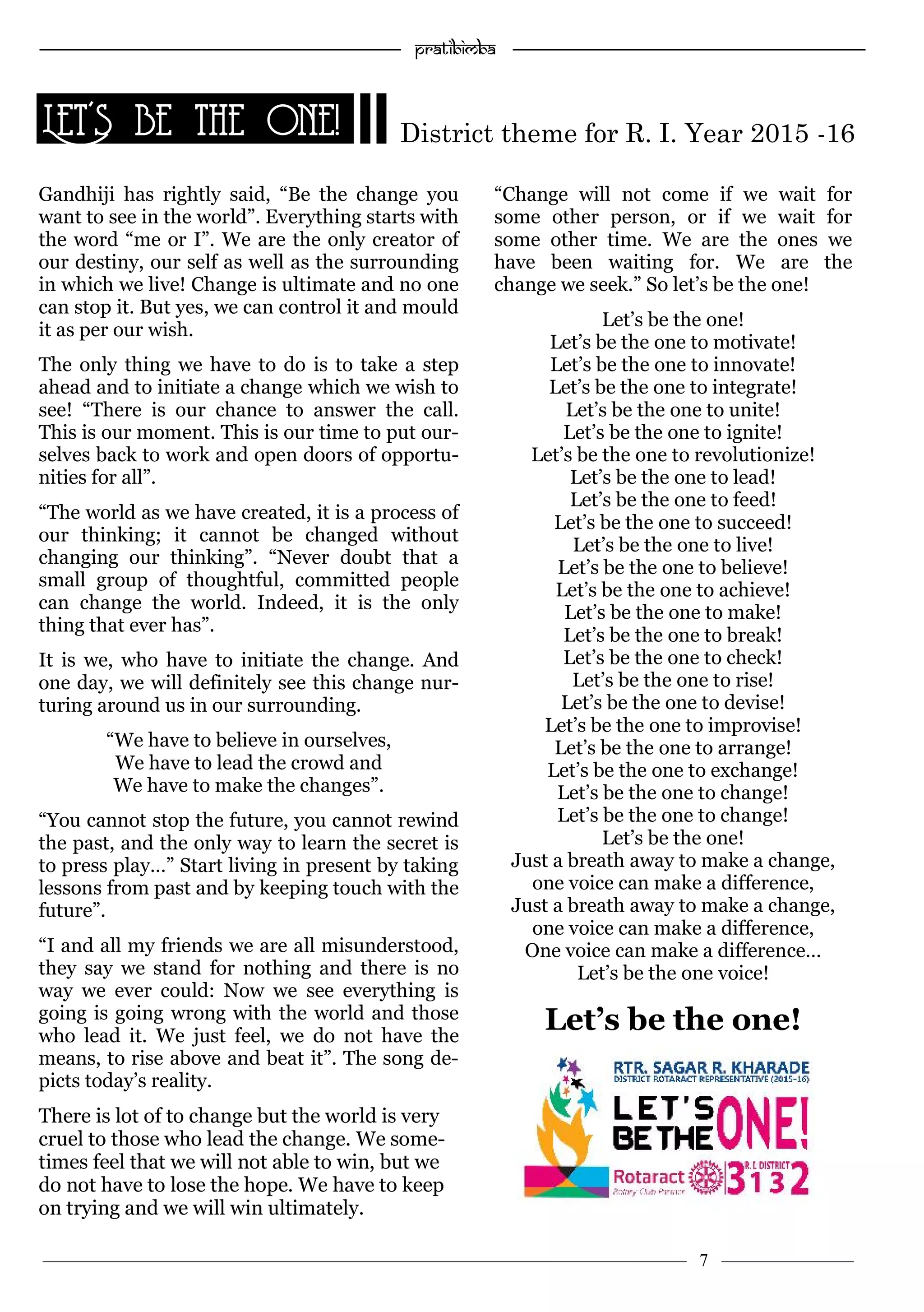 —————————————————–—————————————————————— Pratibimba —————–—–———————————————————————————————
———————————–———————–——————–——————————— 7 ————–———
Gandhiji has rightly said, “Be the change you
want to see in the world”. Everything starts with
the word “me or I”. We are the only creator of
our destiny, our self as well as the surrounding
in which we live! Change is ultimate and no one
can stop it. But yes, we can control it and mould
it as per our wish.
The only thing we have to do is to take a step
ahead and to initiate a change which we wish to
see! “There is our chance to answer the call.
This is our moment. This is our time to put our-
selves back to work and open doors of opportu-
nities for all”.
“The world as we have created, it is a process of
our thinking; it cannot be changed without
changing our thinking”. “Never doubt that a
small group of thoughtful, committed people
can change the world. Indeed, it is the only
thing that ever has”.
It is we, who have to initiate the change. And
one day, we will definitely see this change nur-
turing around us in our surrounding.
“We have to believe in ourselves,
We have to lead the crowd and
We have to make the changes”.
“You cannot stop the future, you cannot rewind
the past, and the only way to learn the secret is
to press play…” Start living in present by taking
lessons from past and by keeping touch with the
future”.
“I and all my friends we are all misunderstood,
they say we stand for nothing and there is no
way we ever could: Now we see everything is
going is going wrong with the world and those
who lead it. We just feel, we do not have the
means, to rise above and beat it”. The song de-
picts today’s reality.
There is lot of to change but the world is very
cruel to those who lead the change. We some-
times feel that we will not able to win, but we
do not have to lose the hope. We have to keep
on trying and we will win ultimately.
“Change will not come if we wait for
some other person, or if we wait for
some other time. We are the ones we
have been waiting for. We are the
change we seek.” So let’s be the one!
Let’s be the one!
Let’s be the one to motivate!
Let’s be the one to innovate!
Let’s be the one to integrate!
Let’s be the one to unite!
Let’s be the one to ignite!
Let’s be the one to revolutionize!
Let’s be the one to lead!
Let’s be the one to feed!
Let’s be the one to succeed!
Let’s be the one to live!
Let’s be the one to believe!
Let’s be the one to achieve!
Let’s be the one to make!
Let’s be the one to break!
Let’s be the one to check!
Let’s be the one to rise!
Let’s be the one to devise!
Let’s be the one to improvise!
Let’s be the one to arrange!
Let’s be the one to exchange!
Let’s be the one to change!
Let’s be the one to change!
Let’s be the one!
Just a breath away to make a change,
one voice can make a difference,
Just a breath away to make a change,
one voice can make a difference,
One voice can make a difference…
Let’s be the one voice!
Let’s be the one!
Let’s be the one! District theme for R. I. Year 2015 -16
 