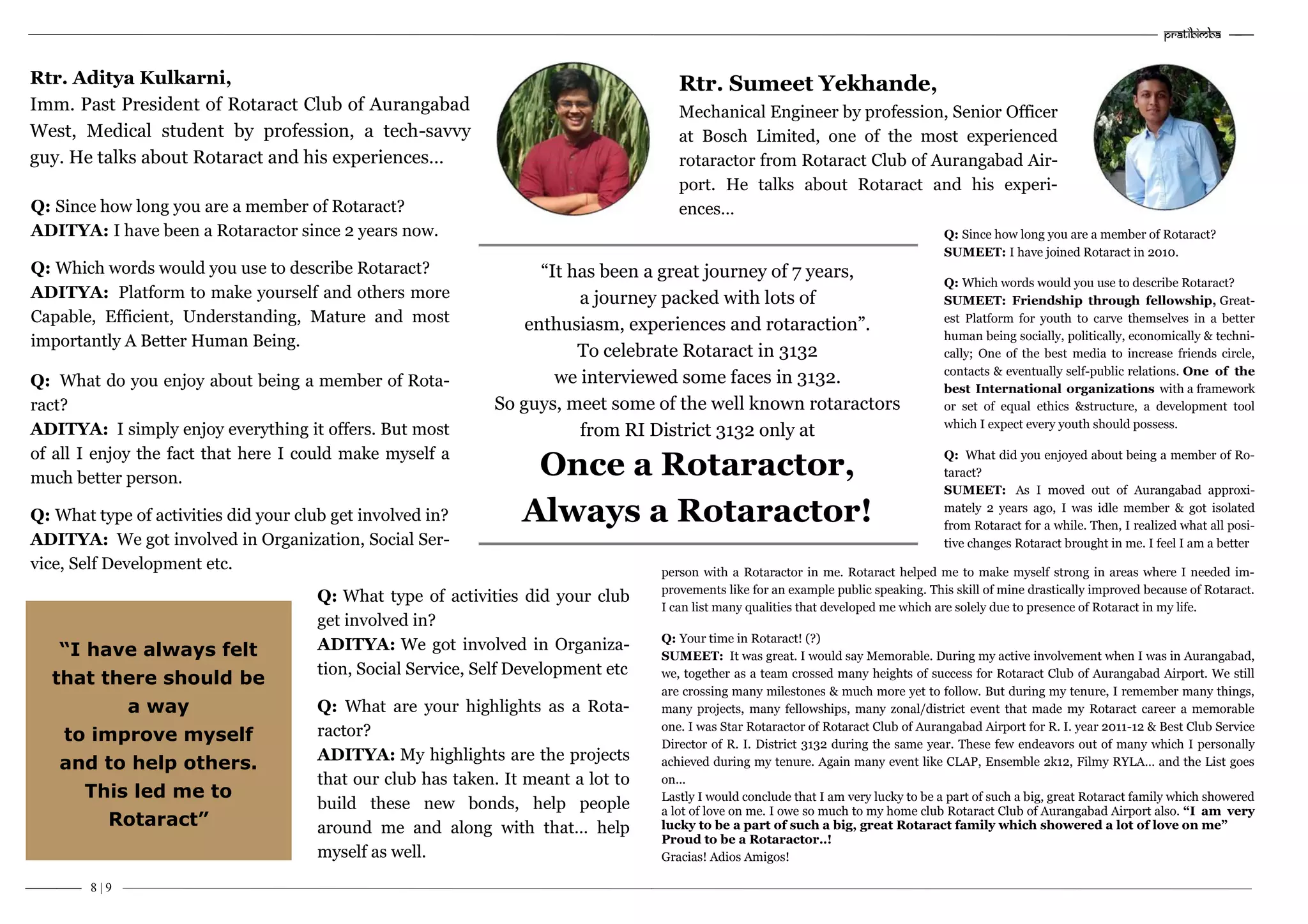 –———— 8 | 9
“It has been a great journey of 7 years,
a journey packed with lots of
enthusiasm, experiences and rotaraction”.
To celebrate Rotaract in 3132
we interviewed some faces in 3132.
So guys, meet some of the well known rotaractors
from RI District 3132 only at
Once a Rotaractor,
Always a Rotaractor!
Rtr. Aditya Kulkarni,
Imm. Past President of Rotaract Club of Aurangabad
West, Medical student by profession, a tech-savvy
guy. He talks about Rotaract and his experiences…
Q: Since how long you are a member of Rotaract?
ADITYA: I have been a Rotaractor since 2 years now.
Q: Which words would you use to describe Rotaract?
ADITYA: Platform to make yourself and others more
Capable, Efficient, Understanding, Mature and most
importantly A Better Human Being.
Q: What do you enjoy about being a member of Rota-
ract?
ADITYA: I simply enjoy everything it offers. But most
of all I enjoy the fact that here I could make myself a
much better person.
Q: What type of activities did your club get involved in?
ADITYA: We got involved in Organization, Social Ser-
vice, Self Development etc.
“I have always felt
that there should be
a way
to improve myself
and to help others.
This led me to
Rotaract”
Q: What type of activities did your club
get involved in?
ADITYA: We got involved in Organiza-
tion, Social Service, Self Development etc
Q: What are your highlights as a Rota-
ractor?
ADITYA: My highlights are the projects
that our club has taken. It meant a lot to
build these new bonds, help people
around me and along with that… help
myself as well.
Pratibimba —–—
“It has been a great journey of 7 years,
a journey packed with lots of
enthusiasm, experiences and rotaraction”.
To celebrate Rotaract in 3132
we interviewed some faces in 3132.
So guys, meet some of the well known rotaractors
from RI District 3132 only at
Once a Rotaractor,
Always a Rotaractor!
Rtr. Sumeet Yekhande,
Mechanical Engineer by profession, Senior Officer
at Bosch Limited, one of the most experienced
rotaractor from Rotaract Club of Aurangabad Air-
port. He talks about Rotaract and his experi-
ences…
Q: Since how long you are a member of Rotaract?
SUMEET: I have joined Rotaract in 2010.
Q: Which words would you use to describe Rotaract?
SUMEET: Friendship through fellowship, Great-
est Platform for youth to carve themselves in a better
human being socially, politically, economically & techni-
cally; One of the best media to increase friends circle,
contacts & eventually self-public relations. One of the
best International organizations with a framework
or set of equal ethics &structure, a development tool
which I expect every youth should possess.
Q: What did you enjoyed about being a member of Ro-
taract?
SUMEET: As I moved out of Aurangabad approxi-
mately 2 years ago, I was idle member & got isolated
from Rotaract for a while. Then, I realized what all posi-
tive changes Rotaract brought in me. I feel I am a better
person with a Rotaractor in me. Rotaract helped me to make myself strong in areas where I needed im-
provements like for an example public speaking. This skill of mine drastically improved because of Rotaract.
I can list many qualities that developed me which are solely due to presence of Rotaract in my life.
Q: Your time in Rotaract! (?)
SUMEET: It was great. I would say Memorable. During my active involvement when I was in Aurangabad,
we, together as a team crossed many heights of success for Rotaract Club of Aurangabad Airport. We still
are crossing many milestones & much more yet to follow. But during my tenure, I remember many things,
many projects, many fellowships, many zonal/district event that made my Rotaract career a memorable
one. I was Star Rotaractor of Rotaract Club of Aurangabad Airport for R. I. year 2011-12 & Best Club Service
Director of R. I. District 3132 during the same year. These few endeavors out of many which I personally
achieved during my tenure. Again many event like CLAP, Ensemble 2k12, Filmy RYLA… and the List goes
on...
Lastly I would conclude that I am very lucky to be a part of such a big, great Rotaract family which showered
a lot of love on me. I owe so much to my home club Rotaract Club of Aurangabad Airport also. “I am very
lucky to be a part of such a big, great Rotaract family which showered a lot of love on me”
Proud to be a Rotaractor..!
Gracias! Adios Amigos!
 