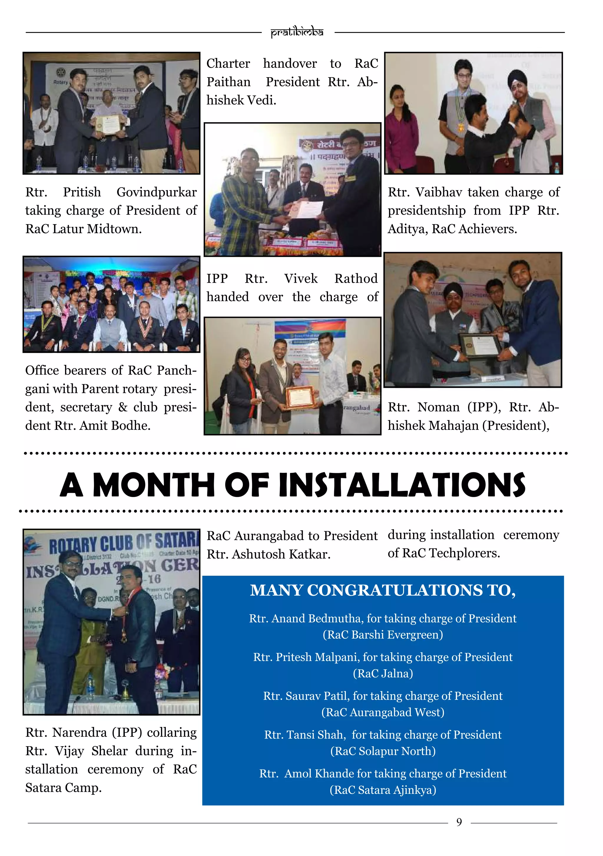 —————————————————–—————————————————————— Pratibimba —————–—–———————————————————————————————
———————————–———————–——————–——————————— 9 ————–———
Rtr. Pritish Govindpurkar
taking charge of President of
RaC Latur Midtown.
Office bearers of RaC Panch-
gani with Parent rotary presi-
dent, secretary & club presi-
dent Rtr. Amit Bodhe.
Rtr. Narendra (IPP) collaring
Rtr. Vijay Shelar during in-
stallation ceremony of RaC
Satara Camp.
Charter handover to RaC
Paithan President Rtr. Ab-
hishek Vedi.
IPP Rtr. Vivek Rathod
handed over the charge of
RaC Aurangabad to President
Rtr. Ashutosh Katkar.
Rtr. Vaibhav taken charge of
presidentship from IPP Rtr.
Aditya, RaC Achievers.
Rtr. Noman (IPP), Rtr. Ab-
hishek Mahajan (President),
during installation ceremony
of RaC Techplorers.
A MONTH OF INSTALLATIONS
MANY CONGRATULATIONS TO,
Rtr. Anand Bedmutha, for taking charge of President
(RaC Barshi Evergreen)
Rtr. Pritesh Malpani, for taking charge of President
(RaC Jalna)
Rtr. Saurav Patil, for taking charge of President
(RaC Aurangabad West)
Rtr. Tansi Shah, for taking charge of President
(RaC Solapur North)
Rtr. Amol Khande for taking charge of President
(RaC Satara Ajinkya)
 