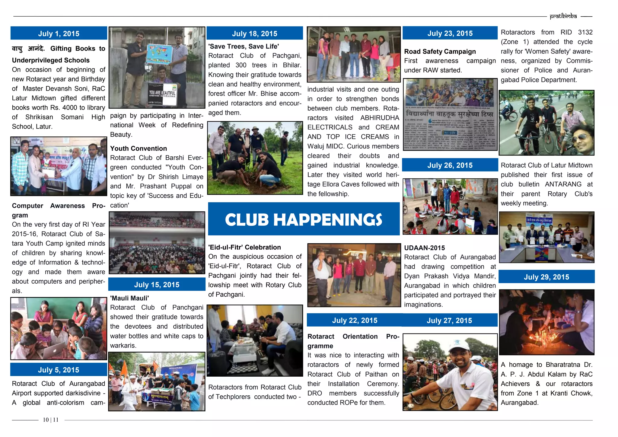 –———— 10 | 11
वाचु आनंदे. Gifting Books to
Underprivileged Schools
On occasion of beginning of
new Rotaract year and Birthday
of Master Devansh Soni, RaC
Latur Midtown gifted different
books worth Rs. 4000 to library
of Shrikisan Somani High
School, Latur.
Computer Awareness Pro-
gram
On the very first day of RI Year
2015-16, Rotaract Club of Sa-
tara Youth Camp ignited minds
of children by sharing knowl-
edge of Information & technol-
ogy and made them aware
about computers and peripher-
als.
Rotaract Club of Aurangabad
Airport supported darkisdivine -
A global anti-colorism cam-
paign by participating in Inter-
national Week of Redefining
Beauty.
Youth Convention
Rotaract Club of Barshi Ever-
green conducted "Youth Con-
vention" by Dr Shirish Limaye
and Mr. Prashant Puppal on
topic key of 'Success and Edu-
cation'
'Mauli Mauli'
Rotaract Club of Panchgani
showed their gratitude towards
the devotees and distributed
water bottles and white caps to
warkaris.
'Save Trees, Save Life'
Rotaract Club of Pachgani,
planted 300 trees in Bhilar.
Knowing their gratitude towards
clean and healthy environment,
forest officer Mr. Bhise accom-
panied rotaractors and encour-
aged them.
'Eid-ul-Fitr’ Celebration
On the auspicious occasion of
'Eid-ul-Fitr', Rotaract Club of
Pachgani jointly had their fel-
lowship meet with Rotary Club
of Pachgani.
Rotaractors from Rotaract Club
of Techplorers conducted two -
July 1, 2015
July 5, 2015
July 15, 2015
July 18, 2015
industrial visits and one outing
in order to strengthen bonds
between club members. Rota-
ractors visited ABHIRUDHA
ELECTRICALS and CREAM
AND TOP ICE CREAMS in
Waluj MIDC. Curious members
cleared their doubts and
gained industrial knowledge.
Later they visited world heri-
tage Ellora Caves followed with
the fellowship.
Rotaract Orientation Pro-
gramme
It was nice to interacting with
rotaractors of newly formed
Rotaract Club of Paithan on
their Installation Ceremony.
DRO members successfully
conducted ROPe for them.
Road Safety Campaign
First awareness campaign
under RAW started.
UDAAN-2015
Rotaract Club of Aurangabad
had drawing competition at
Dyan Prakash Vidya Mandir,
Aurangabad in which children
participated and portrayed their
imaginations.
Rotaractors from RID 3132
(Zone 1) attended the cycle
rally for 'Women Safety' aware-
ness, organized by Commis-
sioner of Police and Auran-
gabad Police Department.
Rotaract Club of Latur Midtown
published their first issue of
club bulletin ANTARANG at
their parent Rotary Club's
weekly meeting.
A homage to Bharatratna Dr.
A. P. J. Abdul Kalam by RaC
Achievers & our rotaractors
from Zone 1 at Kranti Chowk,
Aurangabad.
CLUB HAPPENINGS
July 22, 2015
Pratibimba —–—
industrial visits and one outing
in order to strengthen bonds
between club members. Rota-
ractors visited ABHIRUDHA
ELECTRICALS and CREAM
AND TOP ICE CREAMS in
Waluj MIDC. Curious members
cleared their doubts and
gained industrial knowledge.
Later they visited world heri-
tage Ellora Caves followed with
the fellowship.
Rotaract Orientation Pro-
gramme
It was nice to interacting with
rotaractors of newly formed
Rotaract Club of Paithan on
their Installation Ceremony.
DRO members successfully
conducted ROPe for them.
Road Safety Campaign
First awareness campaign
under RAW started.
UDAAN-2015
Rotaract Club of Aurangabad
had drawing competition at
Dyan Prakash Vidya Mandir,
Aurangabad in which children
participated and portrayed their
imaginations.
Rotaractors from RID 3132
(Zone 1) attended the cycle
rally for 'Women Safety' aware-
ness, organized by Commis-
sioner of Police and Auran-
gabad Police Department.
Rotaract Club of Latur Midtown
published their first issue of
club bulletin ANTARANG at
their parent Rotary Club's
weekly meeting.
A homage to Bharatratna Dr.
A. P. J. Abdul Kalam by RaC
Achievers & our rotaractors
from Zone 1 at Kranti Chowk,
Aurangabad.
CLUB HAPPENINGS
July 22, 2015
July 23, 2015
July 26, 2015
July 27, 2015
July 29, 2015
 