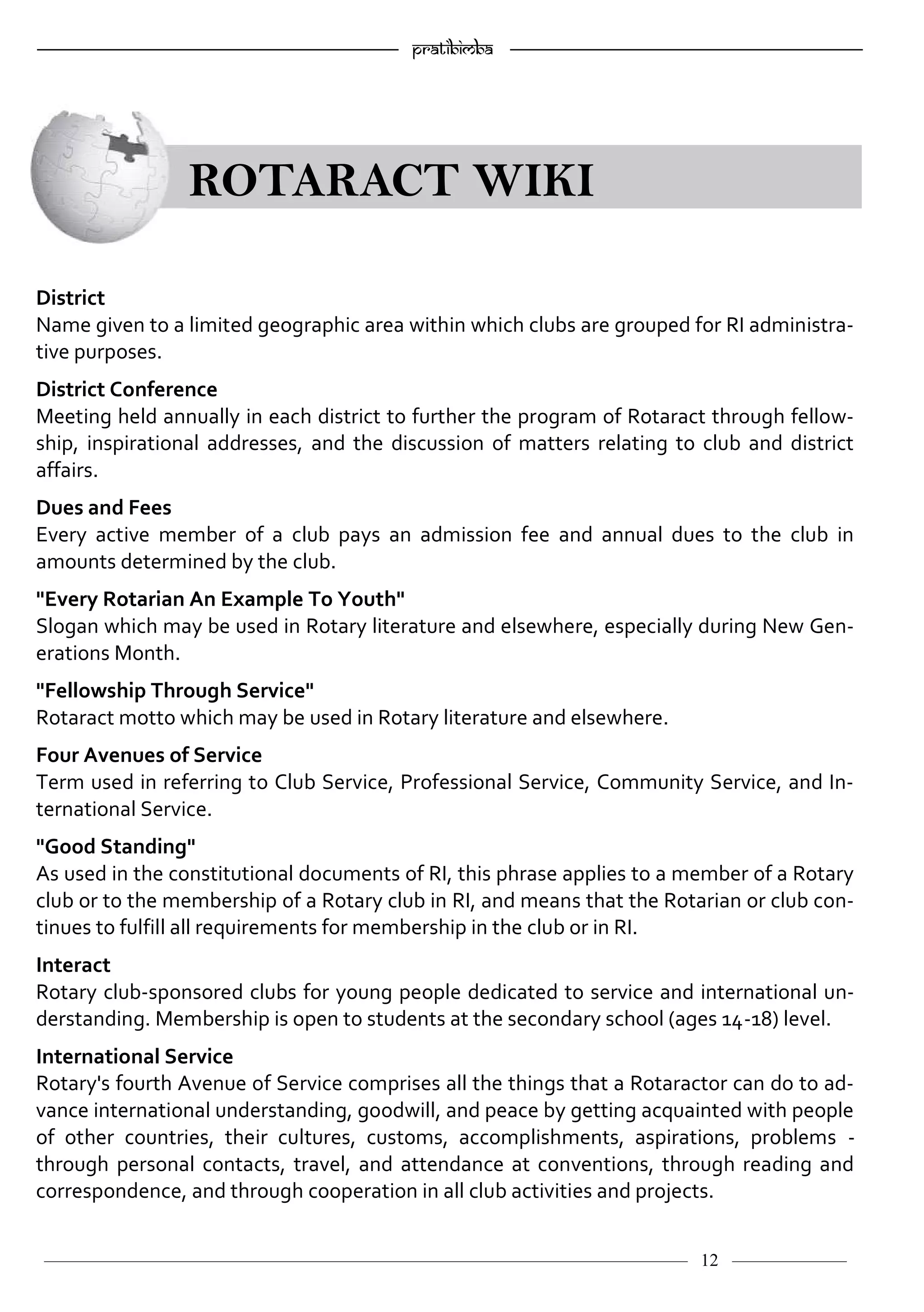 ———————————–————————————–————————–———— 12 ————–——
—————————————————–—————————————————————— Pratibimba —————–—–———————————————————————————————
ROTARACT WIKI
District
Name given to a limited geographic area within which clubs are grouped for RI administra-
tive purposes.
District Conference
Meeting held annually in each district to further the program of Rotaract through fellow-
ship, inspirational addresses, and the discussion of matters relating to club and district
affairs.
Dues and Fees
Every active member of a club pays an admission fee and annual dues to the club in
amounts determined by the club.
"Every Rotarian An Example To Youth"
Slogan which may be used in Rotary literature and elsewhere, especially during New Gen-
erations Month.
"Fellowship Through Service"
Rotaract motto which may be used in Rotary literature and elsewhere.
Four Avenues of Service
Term used in referring to Club Service, Professional Service, Community Service, and In-
ternational Service.
"Good Standing"
As used in the constitutional documents of RI, this phrase applies to a member of a Rotary
club or to the membership of a Rotary club in RI, and means that the Rotarian or club con-
tinues to fulfill all requirements for membership in the club or in RI.
Interact
Rotary club-sponsored clubs for young people dedicated to service and international un-
derstanding. Membership is open to students at the secondary school (ages 14-18) level.
International Service
Rotary's fourth Avenue of Service comprises all the things that a Rotaractor can do to ad-
vance international understanding, goodwill, and peace by getting acquainted with people
of other countries, their cultures, customs, accomplishments, aspirations, problems -
through personal contacts, travel, and attendance at conventions, through reading and
correspondence, and through cooperation in all club activities and projects.
 