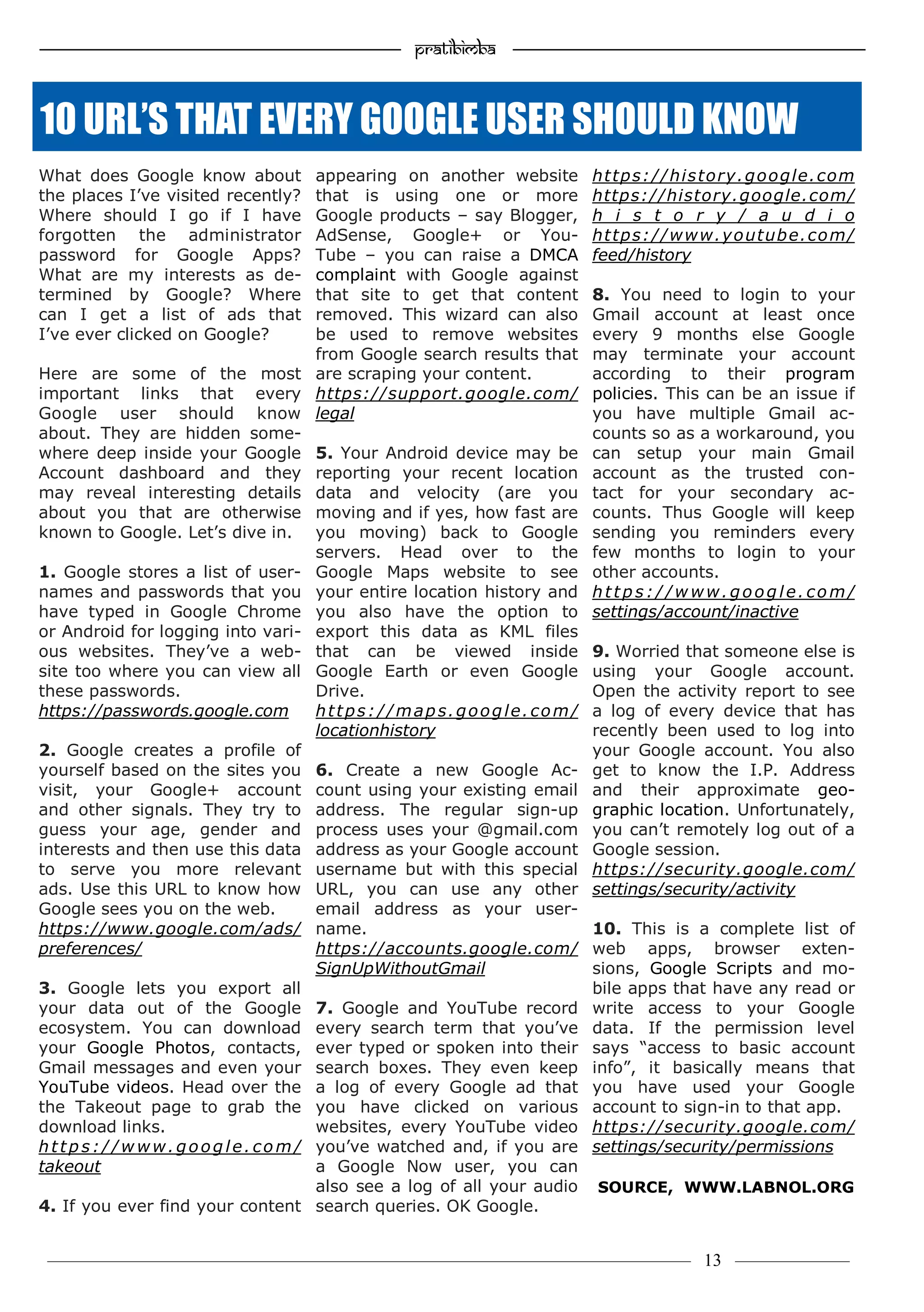 —————————————————–—————————————————————— Pratibimba —————–—–———————————————————————————————
———————————–———————–——————–——————————— 13 ————–——
What does Google know about
the places I’ve visited recently?
Where should I go if I have
forgotten the administrator
password for Google Apps?
What are my interests as de-
termined by Google? Where
can I get a list of ads that
I’ve ever clicked on Google?
Here are some of the most
important links that every
Google user should know
about. They are hidden some-
where deep inside your Google
Account dashboard and they
may reveal interesting details
about you that are otherwise
known to Google. Let’s dive in.
1. Google stores a list of user-
names and passwords that you
have typed in Google Chrome
or Android for logging into vari-
ous websites. They’ve a web-
site too where you can view all
these passwords.
https://passwords.google.com
2. Google creates a profile of
yourself based on the sites you
visit, your Google+ account
and other signals. They try to
guess your age, gender and
interests and then use this data
to serve you more relevant
ads. Use this URL to know how
Google sees you on the web.
https://www.google.com/ads/
preferences/
3. Google lets you export all
your data out of the Google
ecosystem. You can download
your Google Photos, contacts,
Gmail messages and even your
YouTube videos. Head over the
the Takeout page to grab the
download links.
http s://www.goog le. co m/
takeout
4. If you ever find your content
appearing on another website
that is using one or more
Google products – say Blogger,
AdSense, Google+ or You-
Tube – you can raise a DMCA
complaint with Google against
that site to get that content
removed. This wizard can also
be used to remove websites
from Google search results that
are scraping your content.
https://support.google.com/
legal
5. Your Android device may be
reporting your recent location
data and velocity (are you
moving and if yes, how fast are
you moving) back to Google
servers. Head over to the
Google Maps website to see
your entire location history and
you also have the option to
export this data as KML files
that can be viewed inside
Google Earth or even Google
Drive.
https://maps.google.com/
locationhistory
6. Create a new Google Ac-
count using your existing email
address. The regular sign-up
process uses your @gmail.com
address as your Google account
username but with this special
URL, you can use any other
email address as your user-
name.
https://accounts.google.com/
SignUpWithoutGmail
7. Google and YouTube record
every search term that you’ve
ever typed or spoken into their
search boxes. They even keep
a log of every Google ad that
you have clicked on various
websites, every YouTube video
you’ve watched and, if you are
a Google Now user, you can
also see a log of all your audio
search queries. OK Google.
https://history.google.com
https://history.google.com/
h i s t o r y / a u d i o
https://www.youtube.com/
feed/history
8. You need to login to your
Gmail account at least once
every 9 months else Google
may terminate your account
according to their program
policies. This can be an issue if
you have multiple Gmail ac-
counts so as a workaround, you
can setup your main Gmail
account as the trusted con-
tact for your secondary ac-
counts. Thus Google will keep
sending you reminders every
few months to login to your
other accounts.
http s://www.goog le. co m/
settings/account/inactive
9. Worried that someone else is
using your Google account.
Open the activity report to see
a log of every device that has
recently been used to log into
your Google account. You also
get to know the I.P. Address
and their approximate geo-
graphic location. Unfortunately,
you can’t remotely log out of a
Google session.
https://security.google.com/
settings/security/activity
10. This is a complete list of
web apps, browser exten-
sions, Google Scripts and mo-
bile apps that have any read or
write access to your Google
data. If the permission level
says “access to basic account
info”, it basically means that
you have used your Google
account to sign-in to that app.
https://security.google.com/
settings/security/permissions
SOURCE, WWW.LABNOL.ORG
10 URL’S THAT EVERY GOOGLE USER SHOULD KNOW
 