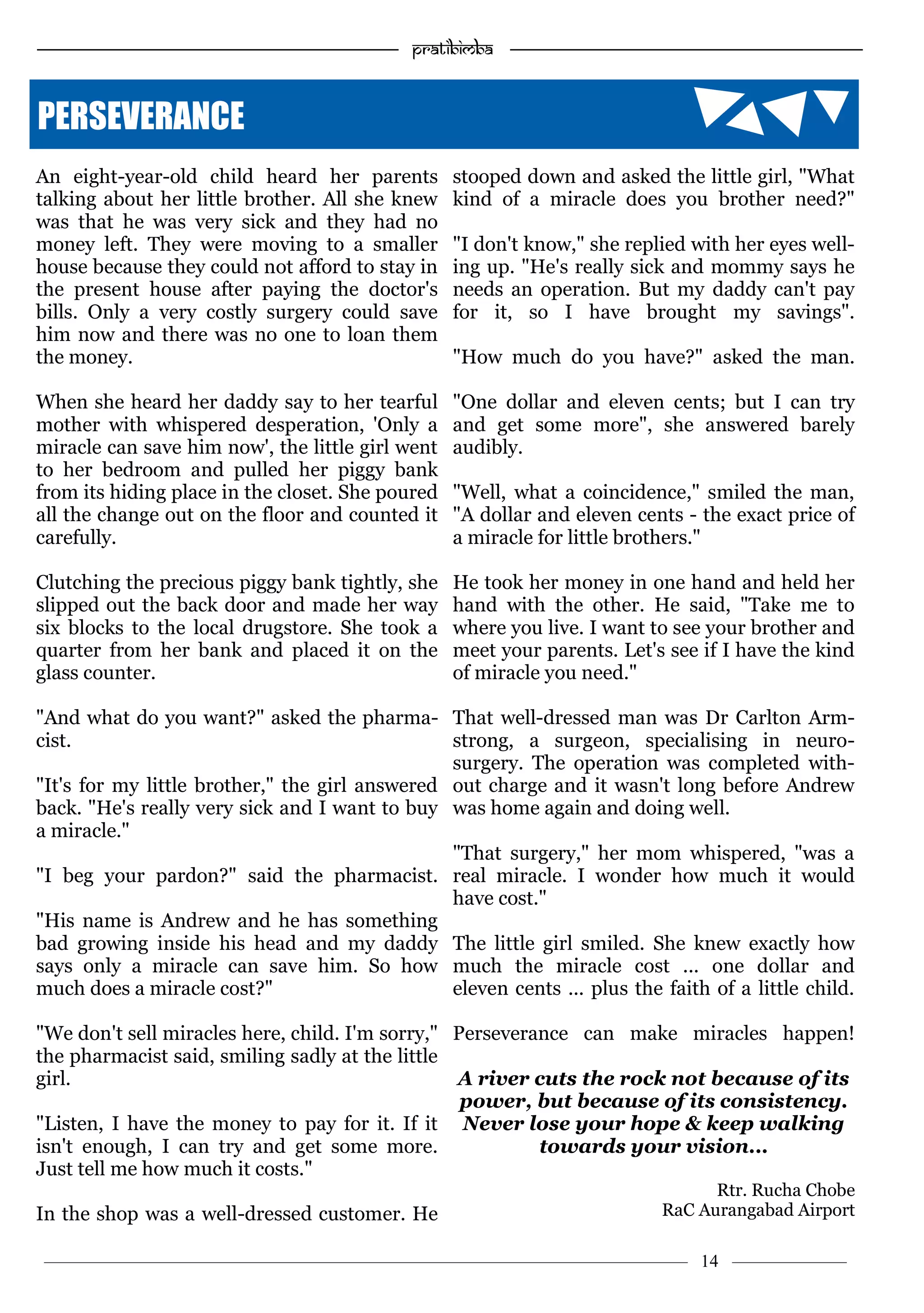 ———————————–————————————–————————–———— 14 ————–——
—————————————————–—————————————————————— Pratibimba —————–—–———————————————————————————————
An eight-year-old child heard her parents
talking about her little brother. All she knew
was that he was very sick and they had no
money left. They were moving to a smaller
house because they could not afford to stay in
the present house after paying the doctor's
bills. Only a very costly surgery could save
him now and there was no one to loan them
the money.
When she heard her daddy say to her tearful
mother with whispered desperation, 'Only a
miracle can save him now', the little girl went
to her bedroom and pulled her piggy bank
from its hiding place in the closet. She poured
all the change out on the floor and counted it
carefully.
Clutching the precious piggy bank tightly, she
slipped out the back door and made her way
six blocks to the local drugstore. She took a
quarter from her bank and placed it on the
glass counter.
"And what do you want?" asked the pharma-
cist.
"It's for my little brother," the girl answered
back. "He's really very sick and I want to buy
a miracle."
"I beg your pardon?" said the pharmacist.
"His name is Andrew and he has something
bad growing inside his head and my daddy
says only a miracle can save him. So how
much does a miracle cost?"
"We don't sell miracles here, child. I'm sorry,"
the pharmacist said, smiling sadly at the little
girl.
"Listen, I have the money to pay for it. If it
isn't enough, I can try and get some more.
Just tell me how much it costs."
In the shop was a well-dressed customer. He
stooped down and asked the little girl, "What
kind of a miracle does you brother need?"
"I don't know," she replied with her eyes well-
ing up. "He's really sick and mommy says he
needs an operation. But my daddy can't pay
for it, so I have brought my savings".
"How much do you have?" asked the man.
"One dollar and eleven cents; but I can try
and get some more", she answered barely
audibly.
"Well, what a coincidence," smiled the man,
"A dollar and eleven cents - the exact price of
a miracle for little brothers."
He took her money in one hand and held her
hand with the other. He said, "Take me to
where you live. I want to see your brother and
meet your parents. Let's see if I have the kind
of miracle you need."
That well-dressed man was Dr Carlton Arm-
strong, a surgeon, specialising in neuro-
surgery. The operation was completed with-
out charge and it wasn't long before Andrew
was home again and doing well.
"That surgery," her mom whispered, "was a
real miracle. I wonder how much it would
have cost."
The little girl smiled. She knew exactly how
much the miracle cost ... one dollar and
eleven cents ... plus the faith of a little child.
Perseverance can make miracles happen!
A river cuts the rock not because of its
power, but because of its consistency.
Never lose your hope & keep walking
towards your vision...
Rtr. Rucha Chobe
RaC Aurangabad Airport
PERSEVERANCE
 