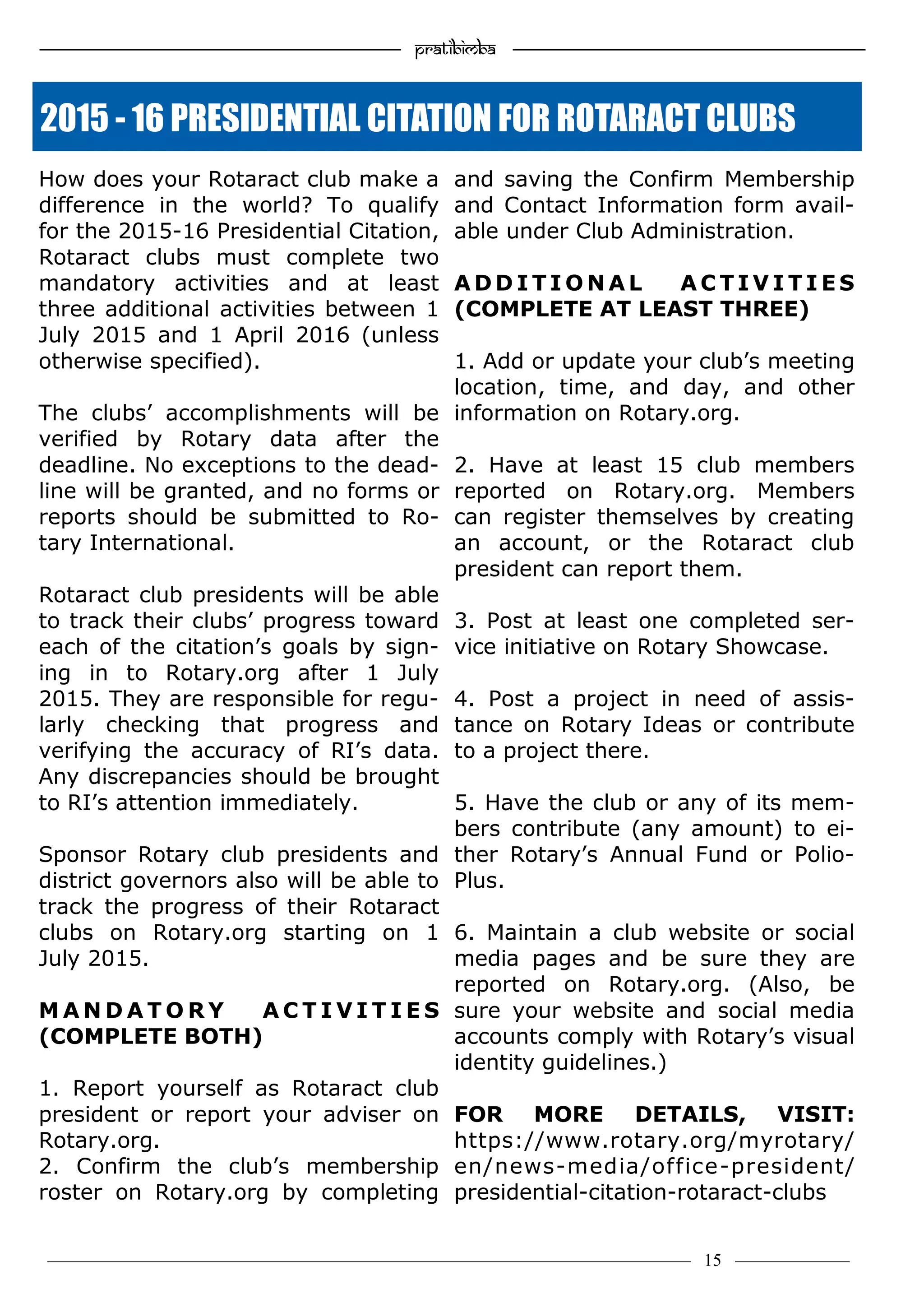—————————————————–—————————————————————— Pratibimba —————–—–———————————————————————————————
———————————–———————–——————–——————————— 15 ————–——
How does your Rotaract club make a
difference in the world? To qualify
for the 2015-16 Presidential Citation,
Rotaract clubs must complete two
mandatory activities and at least
three additional activities between 1
July 2015 and 1 April 2016 (unless
otherwise specified).
The clubs’ accomplishments will be
verified by Rotary data after the
deadline. No exceptions to the dead-
line will be granted, and no forms or
reports should be submitted to Ro-
tary International.
Rotaract club presidents will be able
to track their clubs’ progress toward
each of the citation’s goals by sign-
ing in to Rotary.org after 1 July
2015. They are responsible for regu-
larly checking that progress and
verifying the accuracy of RI’s data.
Any discrepancies should be brought
to RI’s attention immediately.
Sponsor Rotary club presidents and
district governors also will be able to
track the progress of their Rotaract
clubs on Rotary.org starting on 1
July 2015.
M A N D A T O R Y A C T I V I T I E S
(COMPLETE BOTH)
1. Report yourself as Rotaract club
president or report your adviser on
Rotary.org.
2. Confirm the club’s membership
roster on Rotary.org by completing
and saving the Confirm Membership
and Contact Information form avail-
able under Club Administration.
A D D I T I O N A L A C T I V I T I E S
(COMPLETE AT LEAST THREE)
1. Add or update your club’s meeting
location, time, and day, and other
information on Rotary.org.
2. Have at least 15 club members
reported on Rotary.org. Members
can register themselves by creating
an account, or the Rotaract club
president can report them.
3. Post at least one completed ser-
vice initiative on Rotary Showcase.
4. Post a project in need of assis-
tance on Rotary Ideas or contribute
to a project there.
5. Have the club or any of its mem-
bers contribute (any amount) to ei-
ther Rotary’s Annual Fund or Polio-
Plus.
6. Maintain a club website or social
media pages and be sure they are
reported on Rotary.org. (Also, be
sure your website and social media
accounts comply with Rotary’s visual
identity guidelines.)
FOR MORE DETAILS, VISIT:
https://www.rotary.org/myrotary/
en/news-media/office-president/
presidential-citation-rotaract-clubs
2015 - 16 PRESIDENTIAL CITATION FOR ROTARACT CLUBS
 