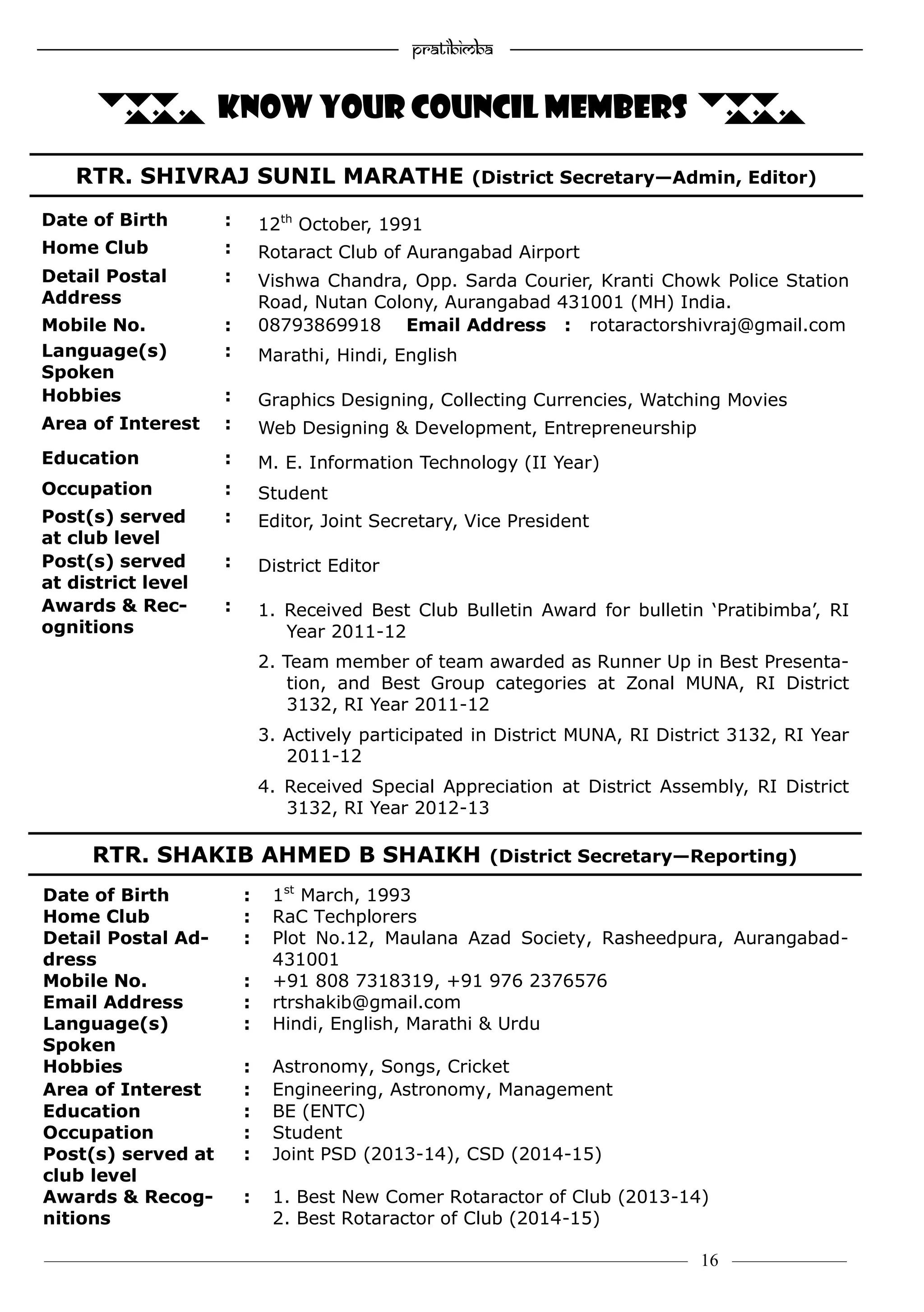 ———————————–————————————–————————–———— 16 ————–——
—————————————————–—————————————————————— Pratibimba —————–—–———————————————————————————————
RTR. SHIVRAJ SUNIL MARATHE (District Secretary—Admin, Editor)
RTR. SHAKIB AHMED B SHAIKH (District Secretary—Reporting)
... KNOW YOUR COUNCIL MEMBERS ...
Date of Birth : 12th
October, 1991
Home Club : Rotaract Club of Aurangabad Airport
Detail Postal
Address
: Vishwa Chandra, Opp. Sarda Courier, Kranti Chowk Police Station
Road, Nutan Colony, Aurangabad 431001 (MH) India.
Mobile No. : 08793869918 Email Address : rotaractorshivraj@gmail.com
Language(s)
Spoken
: Marathi, Hindi, English
Hobbies : Graphics Designing, Collecting Currencies, Watching Movies
Area of Interest : Web Designing & Development, Entrepreneurship
Education : M. E. Information Technology (II Year)
Occupation : Student
Post(s) served
at club level
: Editor, Joint Secretary, Vice President
Post(s) served
at district level
: District Editor
Awards & Rec-
ognitions
: 1. Received Best Club Bulletin Award for bulletin ‘Pratibimba’, RI
Year 2011-12
2. Team member of team awarded as Runner Up in Best Presenta-
tion, and Best Group categories at Zonal MUNA, RI District
3132, RI Year 2011-12
3. Actively participated in District MUNA, RI District 3132, RI Year
2011-12
4. Received Special Appreciation at District Assembly, RI District
3132, RI Year 2012-13
Date of Birth : 1st
March, 1993
Home Club : RaC Techplorers
Detail Postal Ad-
dress
: Plot No.12, Maulana Azad Society, Rasheedpura, Aurangabad-
431001
Mobile No. : +91 808 7318319, +91 976 2376576
Email Address : rtrshakib@gmail.com
Language(s)
Spoken
: Hindi, English, Marathi & Urdu
Hobbies : Astronomy, Songs, Cricket
Area of Interest : Engineering, Astronomy, Management
Education : BE (ENTC)
Occupation : Student
Post(s) served at
club level
: Joint PSD (2013-14), CSD (2014-15)
Awards & Recog-
nitions
: 1. Best New Comer Rotaractor of Club (2013-14)
2. Best Rotaractor of Club (2014-15)
 