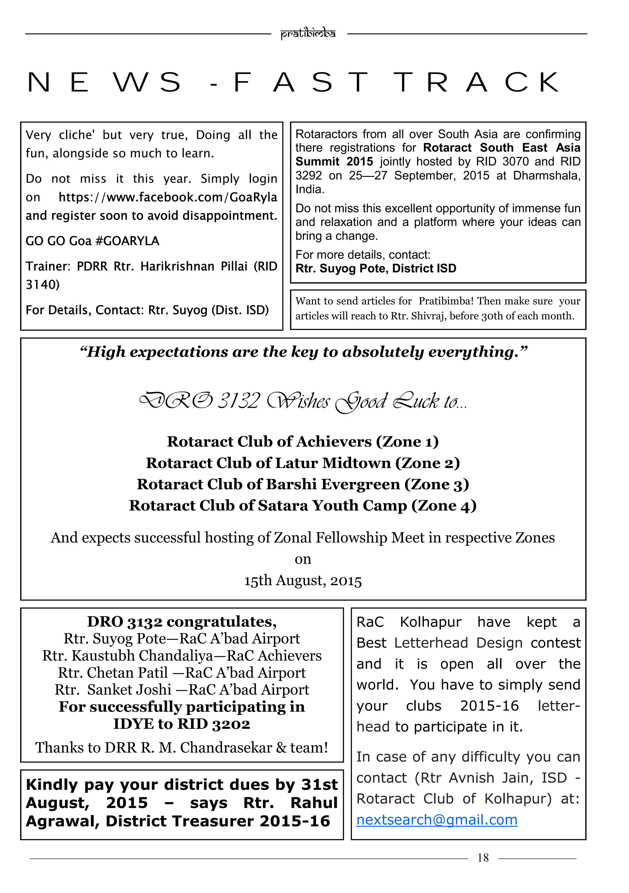 ———————————–————————————–————————–———— 18 ————–——
—————————————————–—————————————————————— Pratibimba —————–—–———————————————————————————————
NEWS - FAST TRACK
Very cliche' but very true, Doing all the
fun, alongside so much to learn.
Do not miss it this year. Simply login
on https://www.facebook.com/GoaRyla
and register soon to avoid disappointment.
GO GO Goa #GOARYLA
Trainer: PDRR Rtr. Harikrishnan Pillai (RID
3140)
For Details, Contact: Rtr. Suyog (Dist. ISD)
Kindly pay your district dues by 31st
August, 2015 – says Rtr. Rahul
Agrawal, District Treasurer 2015-16
Rotaractors from all over South Asia are confirming
there registrations for Rotaract South East Asia
Summit 2015 jointly hosted by RID 3070 and RID
3292 on 25—27 September, 2015 at Dharmshala,
India.
Do not miss this excellent opportunity of immense fun
and relaxation and a platform where your ideas can
bring a change.
For more details, contact:
Rtr. Suyog Pote, District ISD
DRO 3132 congratulates,
Rtr. Suyog Pote—RaC A’bad Airport
Rtr. Kaustubh Chandaliya—RaC Achievers
Rtr. Chetan Patil —RaC A’bad Airport
Rtr. Sanket Joshi —RaC A’bad Airport
For successfully participating in
IDYE to RID 3202
Thanks to DRR R. M. Chandrasekar & team!
“High expectations are the key to absolutely everything.”
DRO 3132 Wishes Good Luck to…
Rotaract Club of Achievers (Zone 1)
Rotaract Club of Latur Midtown (Zone 2)
Rotaract Club of Barshi Evergreen (Zone 3)
Rotaract Club of Satara Youth Camp (Zone 4)
And expects successful hosting of Zonal Fellowship Meet in respective Zones
on
15th August, 2015
RaC Kolhapur have kept a
Best Letterhead Design contest
and it is open all over the
world. You have to simply send
your clubs 2015-16 letter-
head to participate in it.
In case of any difficulty you can
contact (Rtr Avnish Jain, ISD -
Rotaract Club of Kolhapur) at:
nextsearch@gmail.com
Want to send articles for Pratibimba! Then make sure your
articles will reach to Rtr. Shivraj, before 30th of each month.
 