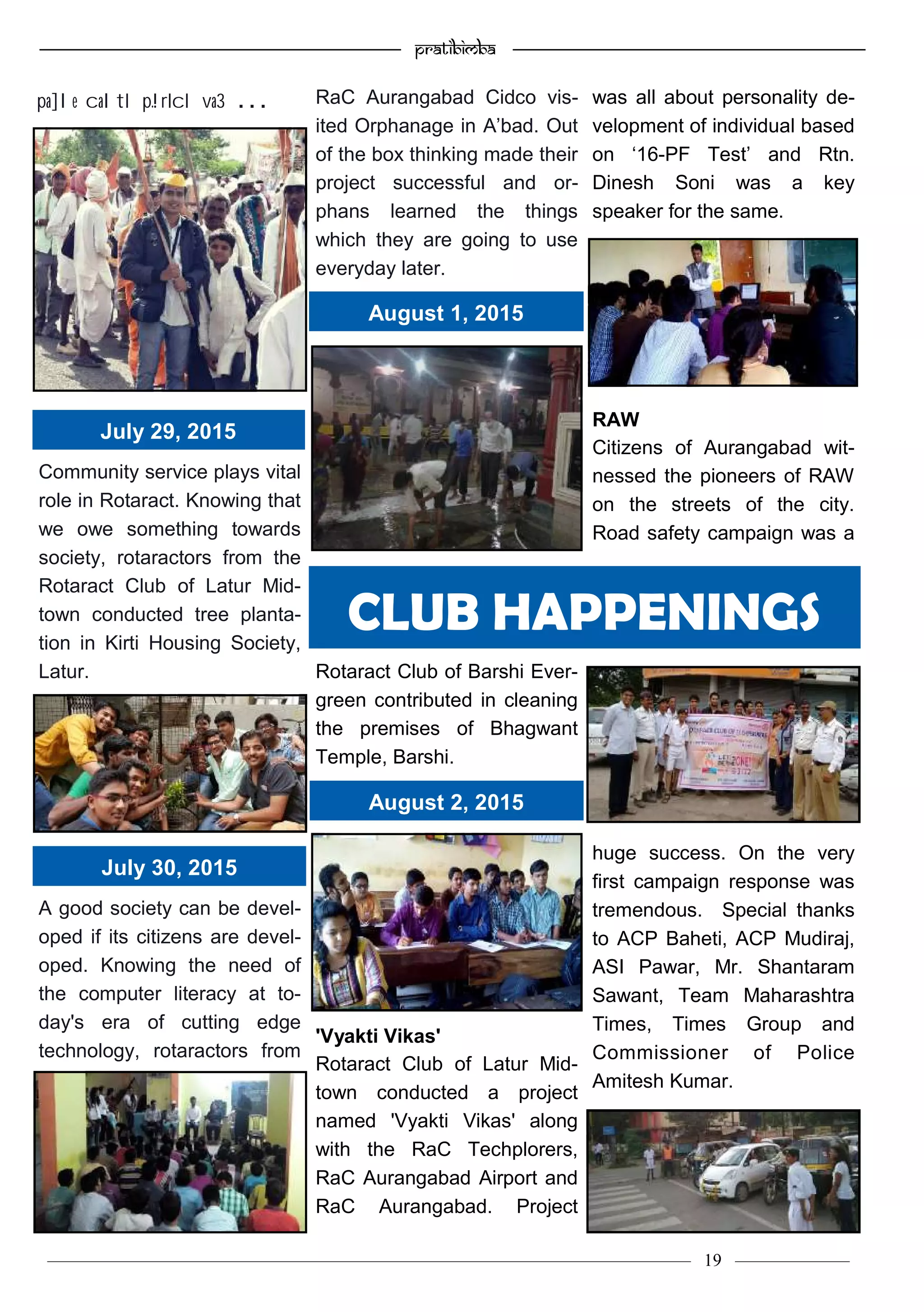 —————————————————–—————————————————————— Pratibimba —————–—–———————————————————————————————
———————————–———————–——————–——————————— 19 ————–——
Community service plays vital
role in Rotaract. Knowing that
we owe something towards
society, rotaractors from the
Rotaract Club of Latur Mid-
town conducted tree planta-
tion in Kirti Housing Society,
Latur.
A good society can be devel-
oped if its citizens are devel-
oped. Knowing the need of
the computer literacy at to-
day's era of cutting edge
technology, rotaractors from
RaC Aurangabad Cidco vis-
ited Orphanage in A’bad. Out
of the box thinking made their
project successful and or-
phans learned the things
which they are going to use
everyday later.
Rotaract Club of Barshi Ever-
green contributed in cleaning
the premises of Bhagwant
Temple, Barshi.
'Vyakti Vikas'
Rotaract Club of Latur Mid-
town conducted a project
named 'Vyakti Vikas' along
with the RaC Techplorers,
RaC Aurangabad Airport and
RaC Aurangabad. Project
was all about personality de-
velopment of individual based
on ‘16-PF Test’ and Rtn.
Dinesh Soni was a key
speaker for the same.
RAW
Citizens of Aurangabad wit-
nessed the pioneers of RAW
on the streets of the city.
Road safety campaign was a
huge success. On the very
first campaign response was
tremendous. Special thanks
to ACP Baheti, ACP Mudiraj,
ASI Pawar, Mr. Shantaram
Sawant, Team Maharashtra
Times, Times Group and
Commissioner of Police
Amitesh Kumar.
CLUB HAPPENINGS
July 29, 2015
July 30, 2015
August 1, 2015
August 2, 2015
pa]le caltI p.!rIcI va3 . . .
 