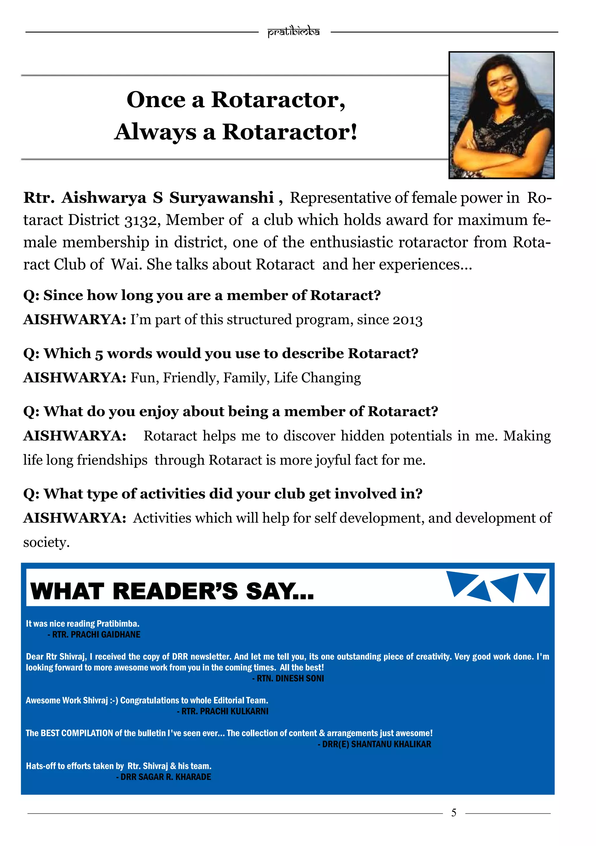 —————————————————–—————————————————————— Pratibimba —————–—–———————————————————————————————
———————————–———————–——————–——————————— 5 ————–———
Once a Rotaractor,
Always a Rotaractor!
Rtr. Aishwarya S Suryawanshi , Representative of female power in Ro-
taract District 3132, Member of a club which holds award for maximum fe-
male membership in district, one of the enthusiastic rotaractor from Rota-
ract Club of Wai. She talks about Rotaract and her experiences…
Q: Since how long you are a member of Rotaract?
AISHWARYA: I’m part of this structured program, since 2013
Q: Which 5 words would you use to describe Rotaract?
AISHWARYA: Fun, Friendly, Family, Life Changing
Q: What do you enjoy about being a member of Rotaract?
AISHWARYA: Rotaract helps me to discover hidden potentials in me. Making
life long friendships through Rotaract is more joyful fact for me.
Q: What type of activities did your club get involved in?
AISHWARYA: Activities which will help for self development, and development of
society.
It was nice reading Pratibimba.
- RTR. PRACHI GAIDHANE
Dear Rtr Shivraj, I received the copy of DRR newsletter. And let me tell you, its one outstanding piece of creativity. Very good work done. I'm
looking forward to more awesome work from you in the coming times. All the best!
- RTN. DINESH SONI
Awesome Work Shivraj :-) Congratulations to whole Editorial Team.
- RTR. PRACHI KULKARNI
The BEST COMPILATION of the bulletin I've seen ever… The collection of content & arrangements just awesome!
- DRR(E) SHANTANU KHALIKAR
Hats-off to efforts taken by Rtr. Shivraj & his team.
- DRR SAGAR R. KHARADE
WHAT READER’S SAY...
 