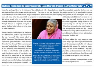 –———— 10 | 11
Most of us get bogged down by the ‘misfortunes’
and ordeals we have to face, almost using it as an
excuse. One look at this incredible woman, and you
know each crease on her face, each wrinkle on her
skin and the strength in her eyes speak of the un-
countable hurdles she has had to cross to do get here.
And yet, there are no complaints, no regrets, no
qualms. Sindhutai Sapkal really is one of the strong-
estIndian women ever.
Born toafamilyinasmallvillageoftheWardhadis-
trict of Maharashtra, Sindhutai Sapkal always knew
she was ‘unwanted’. Her parents called her
‘Chindi’ (torn pieceof cloth) for starters. She went to
school much against her mother’s wishes and made
the most of what she could. "There was no moneyto
buy a slate," recalls Sindhu. "I practiced the alphabet
on thick, palm-sized leaves of the bharadi tree, using
its thorns to write. She had barely passed the 4th
grade when she was married off to an abusive man.
She was 10, her husband was 30. She had no roof
over her head, a 9-month-old baby in her womb and
not much sense when herhusband abandoned herby
beating herup and throwing herin a cowshed. “I cut
the umbilical cord with a sharp-edged stone lying
nearby." That was the day she discovered the
strength in her. What followed was an awe-inspiring
journeywecannotsaluteenough.
She contemplated suicide but she knew she was
stronger than that. So, she started out by begging at
railway stations, to feed her daughter. Much to her
disbelief, she realized life wasn’t any easier for a lot
others. She saw people struggling to survive each
day, on that very platform, fighting all obstacles with
whatever energy and will they had left in them.
“When I was out myself on the streets begging for
food and fighting for survival each day, I realized
that there are so many orphans who have nobody to
go to. I decided to take care of them and raise them
asmyown,”Sindhutaisaid.
She began looking after every orphan she came
across, taking it upon herself to give thema reason to
live, to fill their emptystomachs. She is 68 todayand
looks after 1400 orphans. No wonder the country
fondly calls her ‘Mother of Orphans’! “By God’s
grace I had good communication skills. I could go
and talk to people and influence them. Hunger made
mespeak andthisbecamemysourceofincome.
I give many speeches at various places and this gets
mesome moneywhich Iuse ... continued
Sindhutai,The68-Year-OldIndianWomanWhoLooksAfter1400Orphans,IsATrue'MotherIndia'
As we all try to make ends meet every day with
all the resources we have to earn better,
live better, or feel better,
there are people out there
with absolutely no resources of their own,
changing lives, giving meaning to their own.
This is the story of Sindhutai Sapkal, the
68-year-old Indian woman who went
against all odds to nurture 1400 lives.
Pratibimba —–—
Most of us get bogged down by the ‘misfortunes’
and ordeals we have to face, almost using it as an
excuse. One look at this incredible woman, and you
know each crease on her face, each wrinkle on her
skin and the strength in her eyes speak of the un-
countable hurdles she has had to cross to do get here.
And yet, there are no complaints, no regrets, no
qualms. Sindhutai Sapkal really is one of the strong-
estIndian women ever.
Born toafamilyinasmallvillageoftheWardhadis-
trict of Maharashtra, Sindhutai Sapkal always knew
she was ‘unwanted’. Her parents called her
‘Chindi’ (torn pieceof cloth) for starters. She went to
school much against her mother’s wishes and made
the most of what she could. "There was no moneyto
buy a slate," recalls Sindhu. "I practiced the alphabet
on thick, palm-sized leaves of the bharadi tree, using
its thorns to write. She had barely passed the 4th
grade when she was married off to an abusive man.
She was 10, her husband was 30. She had no roof
over her head, a 9-month-old baby in her womb and
not much sense when herhusband abandoned herby
beating herup and throwing herin a cowshed. “I cut
the umbilical cord with a sharp-edged stone lying
nearby." That was the day she discovered the
strength in her. What followed was an awe-inspiring
journeywecannotsaluteenough.
She contemplated suicide but she knew she was
stronger than that. So, she started out by begging at
railway stations, to feed her daughter. Much to her
disbelief, she realized life wasn’t any easier for a lot
others. She saw people struggling to survive each
day, on that very platform, fighting all obstacles with
whatever energy and will they had left in them.
“When I was out myself on the streets begging for
food and fighting for survival each day, I realized
that there are so many orphans who have nobody to
go to. I decided to take care of them and raise them
asmyown,”Sindhutaisaid.
She began looking after every orphan she came
across, taking it upon herself to give thema reason to
live, to fill their emptystomachs. She is 68 todayand
looks after 1400 orphans. No wonder the country
fondly calls her ‘Mother of Orphans’! “By God’s
grace I had good communication skills. I could go
and talk to people and influence them. Hunger made
mespeak andthisbecamemysourceofincome.
I give many speeches at various places and this gets
mesome moneywhich Iuse ... continued
Sindhutai,The68-Year-OldIndianWomanWhoLooksAfter1400Orphans,IsATrue'MotherIndia'
As we all try to make ends meet every day with
all the resources we have to earn better,
live better, or feel better,
there are people out there
with absolutely no resources of their own,
changing lives, giving meaning to their own.
This is the story of Sindhutai Sapkal, the
68-year-old Indian woman who went
against all odds to nurture 1400 lives.
 