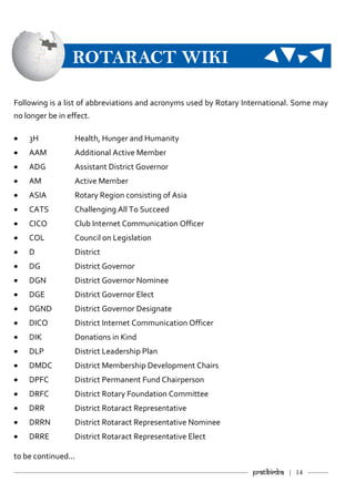 ———————————–———–————————————————–——— Pratibimba | 14 ———
ROTARACT WIKI
Following is a list of abbreviations and acronyms used by Rotary International. Some may
no longer be in effect.
 3H Health, Hunger and Humanity
 AAM Additional Active Member
 ADG Assistant District Governor
 AM Active Member
 ASIA Rotary Region consisting of Asia
 CATS Challenging All To Succeed
 CICO Club Internet Communication Officer
 COL Council on Legislation
 D District
 DG District Governor
 DGN District Governor Nominee
 DGE District Governor Elect
 DGND District Governor Designate
 DICO District Internet Communication Officer
 DIK Donations in Kind
 DLP District Leadership Plan
 DMDC District Membership Development Chairs
 DPFC District Permanent Fund Chairperson
 DRFC District Rotary Foundation Committee
 DRR District Rotaract Representative
 DRRN District Rotaract Representative Nominee
 DRRE District Rotaract Representative Elect
to be continued...
 