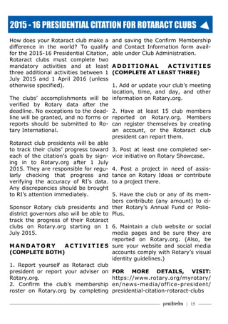 How does your Rotaract club make a
difference in the world? To qualify
for the 2015-16 Presidential Citation,
Rotaract clubs must complete two
mandatory activities and at least
three additional activities between 1
July 2015 and 1 April 2016 (unless
otherwise specified).
The clubs’ accomplishments will be
verified by Rotary data after the
deadline. No exceptions to the dead-
line will be granted, and no forms or
reports should be submitted to Ro-
tary International.
Rotaract club presidents will be able
to track their clubs’ progress toward
each of the citation’s goals by sign-
ing in to Rotary.org after 1 July
2015. They are responsible for regu-
larly checking that progress and
verifying the accuracy of RI’s data.
Any discrepancies should be brought
to RI’s attention immediately.
Sponsor Rotary club presidents and
district governors also will be able to
track the progress of their Rotaract
clubs on Rotary.org starting on 1
July 2015.
M A N D A T O R Y A C T I V I T I E S
(COMPLETE BOTH)
1. Report yourself as Rotaract club
president or report your adviser on
Rotary.org.
2. Confirm the club’s membership
roster on Rotary.org by completing
and saving the Confirm Membership
and Contact Information form avail-
able under Club Administration.
A D D I T I O N A L A C T I V I T I E S
(COMPLETE AT LEAST THREE)
1. Add or update your club’s meeting
location, time, and day, and other
information on Rotary.org.
2. Have at least 15 club members
reported on Rotary.org. Members
can register themselves by creating
an account, or the Rotaract club
president can report them.
3. Post at least one completed ser-
vice initiative on Rotary Showcase.
4. Post a project in need of assis-
tance on Rotary Ideas or contribute
to a project there.
5. Have the club or any of its mem-
bers contribute (any amount) to ei-
ther Rotary’s Annual Fund or Polio-
Plus.
6. Maintain a club website or social
media pages and be sure they are
reported on Rotary.org. (Also, be
sure your website and social media
accounts comply with Rotary’s visual
identity guidelines.)
FOR MORE DETAILS, VISIT:
https://www.rotary.org/myrotary/
en/news-media/office-president/
presidential-citation-rotaract-clubs
2015 - 16 PRESIDENTIAL CITATION FOR ROTARACT CLUBS
———————————–———–————————————————–——— Pratibimba | 15 ———
 