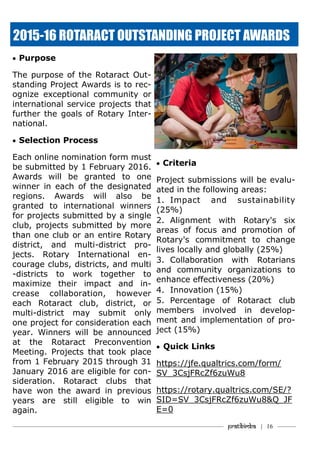———————————–———–————————————————–——— Pratibimba | 16 ———
 Purpose
The purpose of the Rotaract Out-
standing Project Awards is to rec-
ognize exceptional community or
international service projects that
further the goals of Rotary Inter-
national.
 Selection Process
Each online nomination form must
be submitted by 1 February 2016.
Awards will be granted to one
winner in each of the designated
regions. Awards will also be
granted to international winners
for projects submitted by a single
club, projects submitted by more
than one club or an entire Rotary
district, and multi-district pro-
jects. Rotary International en-
courage clubs, districts, and multi
-districts to work together to
maximize their impact and in-
crease collaboration, however
each Rotaract club, district, or
multi-district may submit only
one project for consideration each
year. Winners will be announced
at the Rotaract Preconvention
Meeting. Projects that took place
from 1 February 2015 through 31
January 2016 are eligible for con-
sideration. Rotaract clubs that
have won the award in previous
years are still eligible to win
again.
 Criteria
Project submissions will be evalu-
ated in the following areas:
1. Impact and sustainability
(25%)
2. Alignment with Rotary's six
areas of focus and promotion of
Rotary's commitment to change
lives locally and globally (25%)
3. Collaboration with Rotarians
and community organizations to
enhance effectiveness (20%)
4. Innovation (15%)
5. Percentage of Rotaract club
members involved in develop-
ment and implementation of pro-
ject (15%)
 Quick Links
https://jfe.qualtrics.com/form/
SV_3CsjFRcZf6zuWu8
https://rotary.qualtrics.com/SE/?
SID=SV_3CsjFRcZf6zuWu8&Q_JF
E=0
2015-16 ROTARACT OUTSTANDING PROJECT AWARDS
 