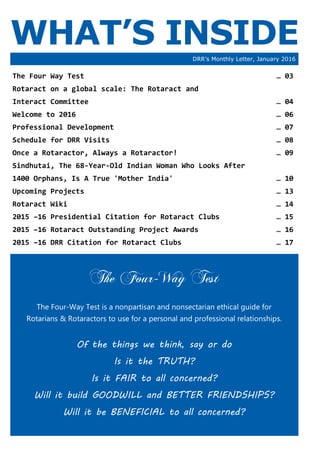 WHAT’S INSIDEDRR’s Monthly Letter, January 2016
The Four-Way Test
The Four-Way Test is a nonpartisan and nonsectarian ethical guide for
Rotarians & Rotaractors to use for a personal and professional relationships.
Of the things we think, say or do
Is it the TRUTH?
Is it FAIR to all concerned?
Will it build GOODWILL and BETTER FRIENDSHIPS?
Will it be BENEFICIAL to all concerned?
The Four Way Test … 03
Rotaract on a global scale: The Rotaract and
Interact Committee … 04
Welcome to 2016 … 06
Professional Development … 07
Schedule for DRR Visits … 08
Once a Rotaractor, Always a Rotaractor! … 09
Sindhutai, The 68-Year-Old Indian Woman Who Looks After
1400 Orphans, Is A True 'Mother India' … 10
Upcoming Projects … 13
Rotaract Wiki … 14
2015 –16 Presidential Citation for Rotaract Clubs … 15
2015 –16 Rotaract Outstanding Project Awards … 16
2015 –16 DRR Citation for Rotaract Clubs … 17
 