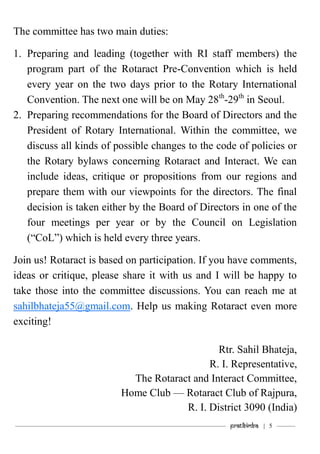 ———————————–———–————————————————–——— Pratibimba | 5 ———
The committee has two main duties:
1. Preparing and leading (together with RI staff members) the
program part of the Rotaract Pre-Convention which is held
every year on the two days prior to the Rotary International
Convention. The next one will be on May 28th
-29th
in Seoul.
2. Preparing recommendations for the Board of Directors and the
President of Rotary International. Within the committee, we
discuss all kinds of possible changes to the code of policies or
the Rotary bylaws concerning Rotaract and Interact. We can
include ideas, critique or propositions from our regions and
prepare them with our viewpoints for the directors. The final
decision is taken either by the Board of Directors in one of the
four meetings per year or by the Council on Legislation
(“CoL”) which is held every three years.
Join us! Rotaract is based on participation. If you have comments,
ideas or critique, please share it with us and I will be happy to
take those into the committee discussions. You can reach me at
sahilbhateja55@gmail.com. Help us making Rotaract even more
exciting!
Rtr. Sahil Bhateja,
R. I. Representative,
The Rotaract and Interact Committee,
Home Club — Rotaract Club of Rajpura,
R. I. District 3090 (India)
 