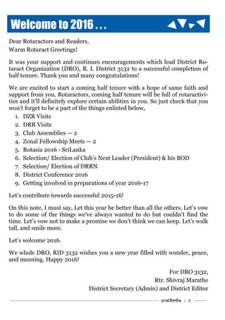 ———————————–———–————————————————–——— Pratibimba | 6 ———
Welcome to 2016 . . .
Dear Rotaractors and Readers,
Warm Rotaract Greetings!
It was your support and continues encouragements which lead District Ro-
taract Organization (DRO), R. I. District 3132 to a successful completion of
half tenure. Thank you and many congratulations!
We are excited to start a coming half tenure with a hope of same faith and
support from you. Rotaractors, coming half tenure will be full of rotaractivi-
ties and it’ll definitely explore certain abilities in you. So just check that you
won’t forget to be a part of the things enlisted below,
1. DZR Visits
2. DRR Visits
3. Club Assemblies — 2
4. Zonal Fellowship Meets — 2
5. Rotasia 2016 - SriLanka
6. Selection/ Election of Club’s Next Leader (President) & his BOD
7. Selection/ Election of DRRN
8. District Conference 2016
9. Getting involved in preparations of year 2016-17
Let’s contribute towards successful 2015-16!
On this note, I must say, Let this year be better than all the others. Let’s vow
to do some of the things we've always wanted to do but couldn't find the
time. Let’s vow not to make a promise we don't think we can keep. Let’s walk
tall, and smile more.
Let’s welcome 2016.
We whole DRO, RID 3132 wishes you a new year filled with wonder, peace,
and meaning. Happy 2016!
For DRO 3132,
Rtr. Shivraj Marathe
District Secretary (Admin) and District Editor
 