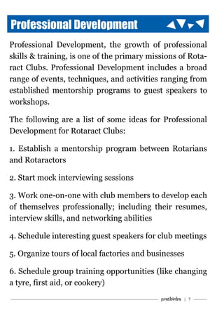 ———————————–———–————————————————–——— Pratibimba | 7 ———
Professional Development
Professional Development, the growth of professional
skills & training, is one of the primary missions of Rota-
ract Clubs. Professional Development includes a broad
range of events, techniques, and activities ranging from
established mentorship programs to guest speakers to
workshops.
The following are a list of some ideas for Professional
Development for Rotaract Clubs:
1. Establish a mentorship program between Rotarians
and Rotaractors
2. Start mock interviewing sessions
3. Work one-on-one with club members to develop each
of themselves professionally; including their resumes,
interview skills, and networking abilities
4. Schedule interesting guest speakers for club meetings
5. Organize tours of local factories and businesses
6. Schedule group training opportunities (like changing
a tyre, first aid, or cookery)
 