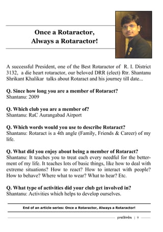 ———————————–———–————————————————–——— Pratibimba | 9 ———
Once a Rotaractor,
Always a Rotaractor!
A successful President, one of the Best Rotaractor of R. I. District
3132, a die heart rotaractor, our beloved DRR (elect) Rtr. Shantanu
Shrikant Khalikar talks about Rotaract and his journey till date...
Q. Since how long you are a member of Rotaract?
Shantanu: 2009
Q. Which club you are a member of?
Shantanu: RaC Aurangabad Airport
Q. Which words would you use to describe Rotaract?
Shantanu: Rotaract is a 4th angle (Family, Friends & Career) of my
life.
Q. What did you enjoy about being a member of Rotaract?
Shantanu: It teaches you to treat each every needful for the better-
ment of my life. It teaches lots of basic things, like how to deal with
extreme situations? How to react? How to interact with people?
How to behave? Where what to wear? What to hear? Etc.
Q. What type of activities did your club get involved in?
Shantanu: Activities which helps to develop ourselves.
End of an article series: Once a Rotaractor, Always a Rotaractor!
 