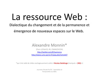 La ressource Web : Dialectique du changement et de la permanence et émergence de nouveaux espaces sur le Web.  Alexandre Monnin*  (Paris 1/EXeCO, IRI, CNAM/DICEN) http://twitter.com/#!/aamonnz http://execo.univ-paris1.fr/spip.php?article67 *qui s’est aidé de slides outrageusement volés à Nicolas Delaforge (marqués « (ND) ») Journée d'étude PraTIC : Spatialités et Temporalités du Web. 
