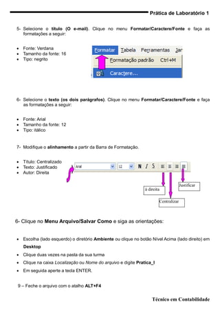 Prática de Laboratório 1


5- Selecione o título (O e-mail). Clique no menu Formatar/Caractere/Fonte e faça as
   formatações a seguir:


   Fonte: Verdana
   Tamanho da fonte: 16
   Tipo: negrito




6- Selecione o texto (os dois parágrafos). Clique no menu Formatar/Caractere/Fonte e faça
   as formatações a seguir:


   Fonte: Arial
   Tamanho da fonte: 12
   Tipo: itálico


7- Modifique o alinhamento a partir da Barra de Formatação.


   Título: Centralizado
   Texto: Justificado
   Autor: Direita

                                                                                      Justificar
                                                                à direita

                                                                        Centralizar



6- Clique no Menu Arquivo/Salvar Como e siga as orientações:


   Escolha (lado esquerdo) o diretório Ambiente ou clique no botão Nível Acima (lado direito) em
    Desktop
   Clique duas vezes na pasta da sua turma
   Clique na caixa Localização ou Nome do arquivo e digite Pratica_I
   Em seguida aperte a tecla ENTER.


 9 – Feche o arquivo com o atalho ALT+F4


                                                                    Técnico em Contabilidade
 