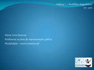 Prática I – Portfólio diagnóstico
SET. 2013
Maria Lícia Queiroz
Professora na área de representação gráfica
Modalidade - ensino presencial
 