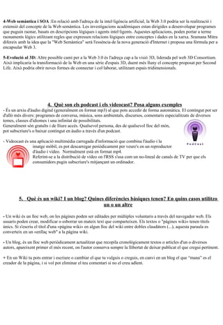 4-Web semàntica i SOA :En relació amb l'adreça de la intel·ligència artificial, la Web 3.0 podria ser la realització i
extensió del concepte de la Web semàntica. Les investigacions acadèmiques estan dirigides a desenvolupar programes
que puguin raonar, basats en descripcions lògiques i agents intel·ligents. Aquestes aplicacions, poden portar a terme
raonaments lògics utilitzant regles que expressen relacions lògiques entre conceptes i dades en la xarxa. Sramana Mitra
difereix amb la idea que la "Web Semàntica" serà l'essència de la nova generació d'Internet i proposa una fórmula per a
encapsular Web 3.

5-Evolució al 3D: Altre possible camí per a la Web 3.0 és l'adreça cap a la visió 3D, liderada pel web 3D Consortium.
Això implicaria la transformació de la Web en una sèrie d'espais 3D, duent més lluny el concepte proposat per Second
Life. Això podria obrir noves formes de connectar i col·laborar, utilitzant espais tridimensionals.




                         4. Què son els podcast i els videocast? Posa alguns exemples
- És un arxiu d'àudio digital (generalment en format mp3) al que pots accedir de forma automàtica. El contingut pot ser
d'allò més divers: programes de conversa, música, sons ambientals, discursos, comentaris especialitzats de diversos
temes, classes d'idiomes i una infinitat de possibilitats.
Generalment són gratuïts i de lliure accés. Qualsevol persona, des de qualsevol lloc del món,
pot subscriure's o baixar contingut en àudio a través d'un podcast.

- Videocast és una aplicació multimèdia carregada d'informació que combina l'àudio i la
                imatge mòbil, es pot descarregar periòdicament per veure's en un reproductor
                d'àudio i vídeo. Normalment està en format mp4.
                Referint-se a la distribució de vídeo on l'RSS s'usa com un no-lineal de canals de TV per que els
                consumidors pugin subscriure's mitjançant un ordinador.




         5. Què és un wiki? I un blog? Quines diferències bàsiques tenen? En quins casos utilitzo
                                             un o un altre

- Un wiki és un lloc web, on les pàgines poden ser editades per múltiples voluntaris a través del navegador web. Els
usuaris poden crear, modificar o esborrar un mateix text que comparteixen. Els textos o "pàgines wiki» tenen títols
únics. Si s'escriu el títol d'una «pàgina wiki» en algun lloc del wiki entre dobles claudàtors (...), aquesta paraula es
converteix en un «enllaç web" a la pàgina wiki.

- Un blog, és un lloc web periòdicament actualitzat que recopila cronològicament textos o articles d'un o diversos
autors, apareixent primer el més recent, on l'autor conserva sempre la llibertat de deixar publicat el que cregui pertinent.

+ En un Wiki tu pots entrar i escriure o cambiar el que tu vulguis o creguis, en canvi en un blog el que “mana” es el
creador de la pàgina, i si vol pot eliminar el teu comentari si no el creu adïent.
 