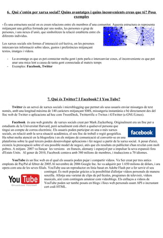 6. Què s’entén per xarxa social? Quins avantatges i quins inconvenients creus que té? Posa
                                           exemples

- És una estructura social on es creen relacions entre els membres d’una comunitat. Aquesta estructura es representa
mitjançant una gràfica formada per uns nodes, les persones o grup de
persones, i uns nexes d’unió, que simbolitzen la relació establerta entre els
diferents individus.

Les xarxes socials són formes d’interacció col·lectiva, on les persones
intercanvien informació sobre idees, gustos i preferències mitjançant
textos, imatges i vídeos.

   -   La aventatge es que es pot connectar molta gent i pots parla e intercanviar coses, el inconveniente es que pot
       anar una mica lent a causa de tanta gent connectada al mateix temps
   -   Exemples: Facebook, Twitter




                                   7. Què és Twitter? I Facebook? I You Tube?

       Twitter és un servei de xarxes socials i microblogging que permet als seus usuaris enviar missatges de text
només, amb una longitud màxima de 140 caràcters mitjançant SMS, missatgeria instantània o bé directament des del
lloc web de Twitter o aplicacions ad hoc com TweetDeck, Twitterrific o Twitux i GTwitter (a GNU/Linux).

        Facebook és una web gratuïta de xarxes socials creat per Mark Zuckerberg. Originalment era un lloc per a
estudiants de la Universitat Harvard, però actualment està obert a qualsevol persona que
tingui un compte de correu electrònic. Els usuaris poden participar en una o més xarxes
socials, en relació amb la seva situació acadèmica, el seu lloc de treball o regió geogràfica.
Ha rebut molta atenció en la blogosfera i en els mitjans de comunicació al convertir-se en una
plataforma sobre la qual tercers poden desenvolupar aplicacions i fer negoci a partir de la xarxa social. A pesar d'això,
existeix la preocupació sobre el seu possible model de negoci, atès que els resultats en publicitat s'han revelat com molt
pobres. A mitjans 2007 va llançar les versions en francès, alemany i espanyol per a impulsar la seva expansió fora
d'Estats Units. Al gener de 2010, Facebook contava amb 380 milions de membres, i traduccions a 70 idiomes.

       YouTube és un lloc web en el qual els usuaris poden pujar i compartir vídeos. Va Ser creat per tres antics
empleats de PayPal al febrer de 2005.Al novembre de 2006 Google Inc. ho va adquirir per 1.650 milions de dòlars, i ara
opera com una de les seves filials. YouTube usa un reproductor en línia basat en Adobe Flash per a fer servir el seu
                                contingut. És molt popular gràcies a la possibilitat d'allotjar vídeos personals de manera
                                senzilla. Allotja una varietat de clips de pel·lícules, programes de televisió, vídeos
                                musicals, així com continguts amateur com videoblogs. Els enllaços a vídeos de
                                YouTube poden ser també posats en blogs i llocs web personals usant API o incrustant
                                cert codi HTML.
 