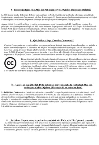 8. Tecnologia feed: RSS. Què és? Per a que serveix? Quines avantatges ofererix?

La RSS és una família de formats de fonts web codificats en XML. S'utilitza per a difondre informació actualitzada
freqüentment a usuaris que s'han subscrit a la font de continguts. El format permet distribuir continguts sense necessitat
d'un navegador, utilitzant un programari dissenyat per a llegir aquests continguts RSS (agregador).

A pesar d'això, és possible utilitzar el mateix navegador per a veure els continguts RSS. Les últimes versions dels
principals navegadors permeten llegir els RSS sense necessitat de programari addicional. RSS és part de la família dels
formats XML desenvolupat específicament per a tot tipus de llocs que s'actualitzin amb freqüència i per mitjà del com
es pot compartir la informació i usar-la en altres llocs web o programes.



                                    9. Què indica el logo (Creative Commons)?

   Creative Commons és una organització no governamental sense ànim de lucre que desenvolupa plans per a ajudar a
   reduir les barreres legals de la creativitat, per mitjà de nova legislació i noves tecnologies. Va Ser fundada per
   Lawrence Lessig, professor de dret a la Universitat de Stanford i especialista en ciberdret que la va presidir fins a
   març de 2008. Creative Commons espanyol: és també el nom donat a les llicències desenvolupades per aquesta
   organització. El projecto Creative Commons International és un apèndix del projecte major de Creative Commons.

                         Té per objectiu traduir les llicencies Creative Commons als diferents idiomes, així com adaptar-
                         les a les diferents legislacions i sistemes de drets d'autor al voltant del món. Aquest treball està
                         liderat per la directora de Creative Commons International, Catharina Maracke i per equips de
                         voluntaris en els diferents països. Actualment conta amb 28 països que estan en procés de
                         traducció de les llicències, encara que se sap que més de 70 països estan interessats a començar
   a col·laborar per a arribar a les seves respectives versions i capítols locals.




            10. Canvis en la publicitat. De la publicitat convencional a la contextual. Què són
                             cadascuna d’elles? Quines diferències hi ha entre les dues?

La Publicidad Contextual (o “publicidad orientada a contenido”) es aquella publicidad que está relacionada con el
contexto temático en el que se encuentra el receptor de la misma. La idea fundacional de la publicidad contextual es
ofrecer al público información publicitaria relacionada con la actividad que esté realizando en ese momento. Por
ejemplo, el usuario realiza una búsqueda con respecto a restaurantes de Bilbao en un buscador y aparecen anuncios
contextuales de distintos restaurantes junto a los resultados de búsqueda. La publicidad contextual pretende ser no
intrusiva ofreciendo información relevante para el usuario.
LA publicitat convencional, es tot el contrari.




     11. Revisions ètiques: autoria, privacitat, societat, etc. En la web 2.0. Opina al respecte.
    La plataforma de treball anomenada Web 2.0, es basa en una filosofia més social i participativa dels espais web i
   ha iniciat una nova manera d'accedir, generar i compartir la informació a Internet. Els usuaris deixen de ser simples
   consumidors de la informació generada pels altres i poden compartir, actualitzar i/o utilitzar un conjunt
   d'instruments, gratuïts i fàcils de fer servir, presents a Internet, que es descriuen seguidament
 