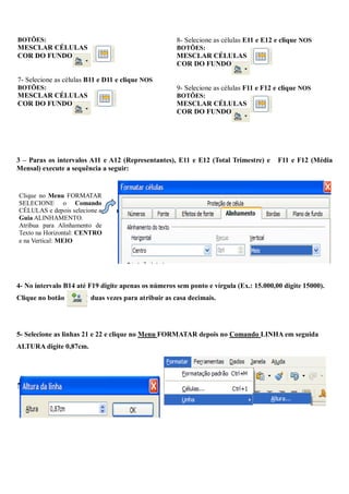 BOTÕES:                                              8- Selecione as células E11 e E12 e clique NOS
MESCLAR CÉLULAS                                      BOTÕES:
COR DO FUNDO                                         MESCLAR CÉLULAS
                                                     COR DO FUNDO

7- Selecione as células B11 e D11 e clique NOS
BOTÕES:                                              9- Selecione as células F11 e F12 e clique NOS
MESCLAR CÉLULAS                                      BOTÕES:
COR DO FUNDO                                         MESCLAR CÉLULAS
                                                     COR DO FUNDO




3 – Paras os intervalos A11 e A12 (Representantes), E11 e E12 (Total Trimestre) e      F11 e F12 (Média
Mensal) execute a sequência a seguir:


Clique no Menu FORMATAR
SELECIONE o Comando
CÉLULAS e depois selecione a
Guia ALINHAMENTO.
Atribua para Alinhamento de
Texto na Horizontal: CENTRO
e na Vertical: MEIO




4- No intervalo B14 até F19 digite apenas os números sem ponto e vírgula (Ex.: 15.000,00 digite 15000).
Clique no botão         duas vezes para atribuir as casa decimais.




5- Selecione as linhas 21 e 22 e clique no Menu FORMATAR depois no Comando LINHA em seguida
ALTURA digite 0,87cm.
 