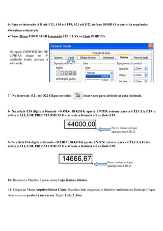 6- Para os intervalos A11 até F12, A14 até F19, A21 até D22 atribua BORDAS a partir da sequência:
Selecione o intervalo
Clique Menu FORMATAR Comando CÉLULAS na Guia BORDAS



 Na opção DISPOSIÇÃO DE
 LINHAS clique no 4º
 quadrado (onde aparece a
 seta azul).




7- No intervalo B21 até D22 Clique no botão            duas vezes para atribuir as casa decimais.



8- Na célula E14 digite a fórmula =SOMA( B14:D14) aperte ENTER retorne para a CÉLULA E14 e
utilize a ALÇA DE PREENCHIMENTO e arraste a fórmula até a célula E19.


                                                                           Pare o mouse até que
                                                                           apareça uma CRUZ


9- Na célula F14 digite a fórmula =MÉDIA( B14:D14) aperte ENTER retorne para a CÉLULA F 14 e
utilize a ALÇA DE PREENCHIMENTO e arraste a fórmula até a célula F19.



                                                                        Pare o mouse até que
                                                                        apareça uma CRUZ



10- Renomei a Planilha 1 como nome Loja Irmãos Ribeiro.

11- Clique no Menu Arquivo/Salvar Como. Escolha (lado esquerdo) o diretório Ambiente ou Desktop. Clique
duas vezes na pasta da sua turma. Digite Calc_2_bim.
 