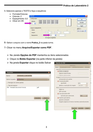 Prática de Laboratório 2

5- Selecione apenas o TEXTO e faça a sequência:
         Formatar/Colunas
         Colunas: 2
         Espaçamento: 0,5
         Clicar em OK




6- Salvar o arquivo com o nome Pratica_2 na pasta turma.

7- Clicar no menu Arquivo/Exportar como PDF.


    Na Janela Opções do PDF mantenha os itens selecionados
    Clique no Botão Exportar (na parte inferior da janela)
    Na janela Exportar clique no botão Salvar




                                               2
 