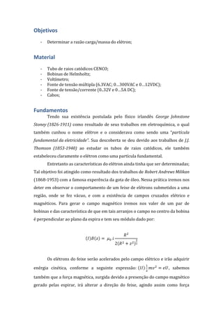 Objetivos
-

Determinar a razão carga/massa do elétron;

Material
-

Tubo de raios catódicos CENCO;
Bobinas de Helmholtz;
Voltímetro;
Fonte de tensão múltipla (6.3VAC; 0…300VAC e 0…12VDC);
Fonte de tensão/corrente (0..32V e 0…5A DC);
Cabos;

Fundamentos
Tendo sua existência postulada pelo físico irlandês George Johnstone
Stoney (1826-1911) como resultado de seus trabalhos em eletroquímica, o qual
também cunhou o nome elétron e o considerava como sendo uma “partícula
fundamental da eletricidade”. Sua descoberta se deu devido aos trabalhos de J.J.
Thomson (1853-1940) ao estudar os tubos de raios catódicos, ele também
estabeleceu claramente o elétron como uma partícula fundamental.
Entretanto as características do elétron ainda tinha que ser determinadas;
Tal objetivo foi atingido como resultado dos trabalhos de Robert Andrews Milikan
(1868-1953) com a famosa experência da gota de óleo. Nessa prática iremos nos
deter em observar o comportamento de um feixe de elétrons submetidos a uma
região, onde se fez vácuo, e com a existência de campos cruzados elétrico e
magnéticos. Para gerar o campo magnético iremos nos valer de um par de
bobinas e das característica de que em tais arranjos o campo no centro da bobina
é perpendicular ao plano da espira e tem seu módulo dado por:

Os elétrons do feixe serão acelerados pelo campo elétrico e irão adquirir
enérgia cinética, conforme a seguinte expressão:

, sabemos

também que a força magnética, surgida devido a presenção do campo magnético
gerado pelas espirar, irá alterar a direção do feixe, agindo assim como força

 