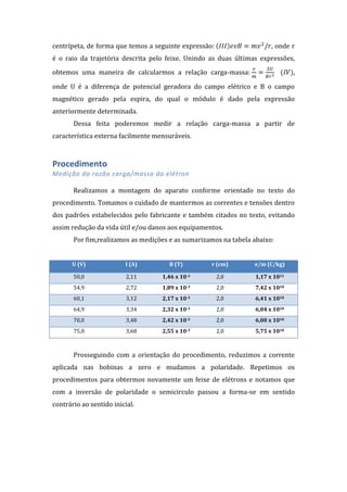 centrípeta, de forma que temos a seguinte expressão:

, onde r

é o raio da trajetória descrita pelo feixe. Unindo as duas últimas expressões,
obtemos uma maneira de calcularmos a relação carga-massa:

,

onde U é a diferença de potencial geradora do campo elétrico e B o campo
magnético gerado pela espira, do qual o módulo é dado pela expressão
anteriormente determinada.
Dessa feita poderemos medir a relação carga-massa a partir de
característica externa facilmente mensuráveis.

Procedimento
Medição da razão carga/massa do elétron
Realizamos a montagem do aparato conforme orientado no texto do
procedimento. Tomamos o cuidado de mantermos as correntes e tensões dentro
dos padrões estabelecidos pelo fabricante e também citados no texto, evitando
assim redução da vida útil e/ou danos aos equipamentos.
Por fim,realizamos as medições e as sumarizamos na tabela abaixo:
U (V)

I (A)

B (T)

r (cm)

e/m (C/kg)

50,0

2,11

1,46 x 10-3

2,0

1,17 x 1011

54,9

2,72

1,89 x 10-3

2,0

7,42 x 1010

60,1

3,12

2,17 x 10-3

2,0

6,41 x 1010

64,9

3,34

2,32 x 10-3

2,0

6,04 x 1010

70,0

3,48

2,42 x 10-3

2,0

6,00 x 1010

75,0

3,68

2,55 x 10-3

2,0

5,75 x 1010

Prosseguindo com a orientação do procedimento, reduzimos a corrente
aplicada nas bobinas a zero e mudamos a polaridade. Repetimos os
procedimentos para obtermos novamente um feixe de elétrons e notamos que
com a inversão de polaridade o semicirculo passou a forma-se em sentido
contrário ao sentido inicial.

 