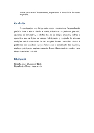 vemos que o raio é inversamente proporcional a intensidade do campo
magnético.

Conclusão
O experimento é sem dúvida muito bonito e impressiona. Faz uma ligação
perfeita entre a teoria, donde a vemos comprovada e podemos perceber,
ajustando os parametros, os efeitos da ação de campos cruzados, elétrico e
magnético, em partículas carregadas. Infelizmente o resultado de algumas
medições não ficaram dentro de uma margem de erro muito boa, devido a
problemas nos aparelhos e pouco tempo para o refazimento das medições,
porém, o experimento serviu ao propósito de dar vida as predições teóricas e aos
efeitos dos campos cruzados.

Bibliografia
Fisica IV, Sears & Semansky 12ed.
Física Básica, Moysés Nussenzveig.

 