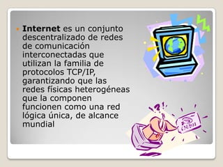 Internet es un conjunto descentralizado de redes de comunicación interconectadas que utilizan la familia de protocolos TCP/IP, garantizando que las redes físicas heterogéneas que la componen funcionen como una red lógica única, de alcance mundial