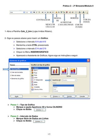 Prática 2 – 2º Bimestre/Módulo II




                                                   MOEDA        BORDAS
                                   CENTRALIZAR       R$                    COR DA
                                                        AUMENTAR           FONTE
                                             MESCLAR  CASA DECIMAIS COR DO
                                             CÉLULAS                FUNDO

1- Abra a Planilha Calc_2_bim (Lojas Irmãos Ribeiro).


2- Siga os passos abaixo para inserir um Gráfico.
          Selecione o intervalo A14 até A19
          Mantenha a tecla CTRL pressionada
          Selecione o intervalo E14 até E19
          Clique no Menu INSERIR/GRÁFICO
          Aparecerá o Assistente de Gráficos. Agora siga as instruções a seguir:




    Passo 1 – Tipo de Gráfico
        Marque a opção Aparência 3D e forma CILINDRO
        Clique no Botão


    Passo 2 – Intervalo de Dados
        Marque Série de Dados em Linhas
        Clique no Botão




                                                1/2
 