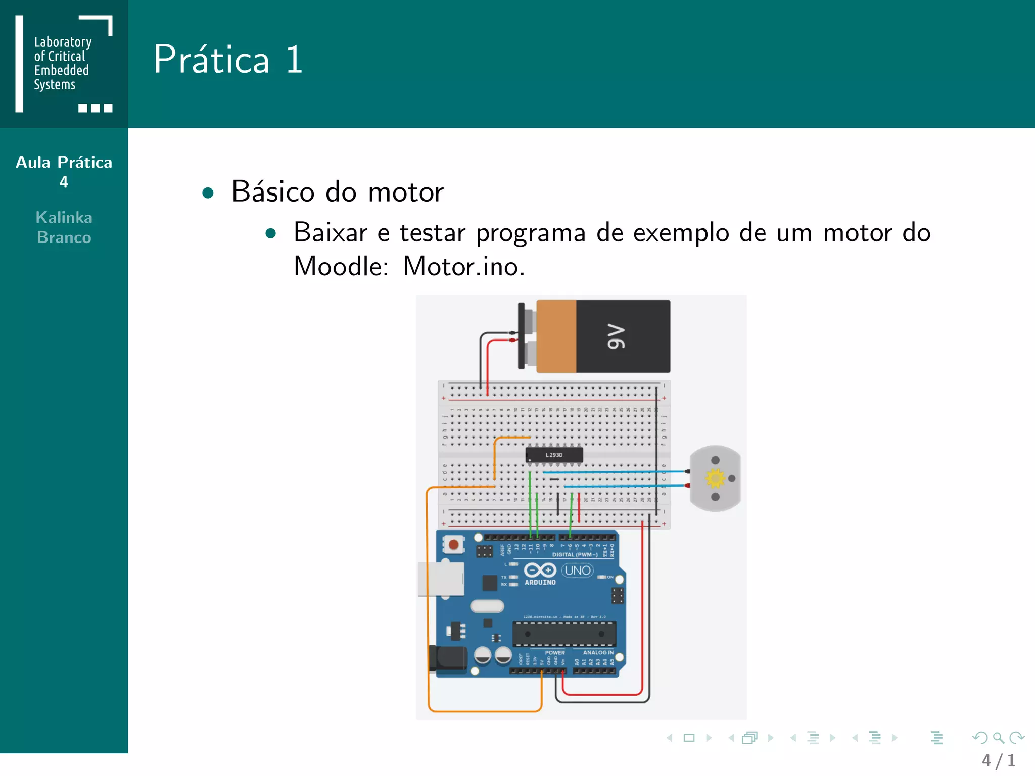 Aula Pr´atica
4
Kalinka
Branco
Pr´atica 1
• B´asico do motor
• Baixar e testar programa de exemplo de um motor do
Moodle: Motor.ino.
4 / 1